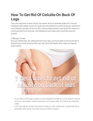 How To Get Rid Of CelluliteOn Back Of
Legs
If you ask a lady what is worse than fat, the answer would be absolutely dimply fat. In the end,
everybody hates cellulite. Some men would have this problem but overall, the women would find it
more disturbed. Actually, as much as 98% of person ladies possess some level of fat, based on a
current document from University. And following are some ways which could help avoid this
problem.
1. Massages, Creams
Rub your cellulite away. By rubbing the rear of your legs, you may be able to enhance the flow in
that part of your knee. Enhanced flow may help reduce the dimpled which make your leg look
embarrassing.
o You are able to rub the region making use of your fingertips if nothing else can be obtained. Stroke the
rear of one’s legs utilizing round movements for 5 to 10 minutes daily. Do it with all area affected by
cellulite.
o A rub soap could also be tried. These dramas usually have nubs or little lumps to greatly help split up
hard liquids below the top of your skin and promote blood circulation.
 