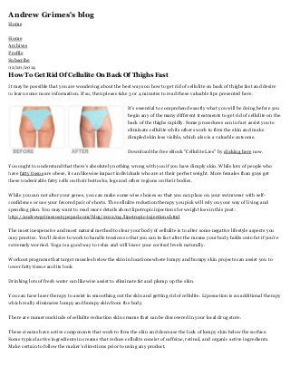 Andrew Grimes's blog
Home
Home
Archives
Profile
Subscribe
02/20/2014

How To Get Rid Of Cellulite On Back Of Thighs Fast
It may be possible that you are wondering about the best ways on how to get rid of cellulite on back of thighs fast and desire
to learn some more information. If so, then please take 3 or 4 minutes to read these valuable tips presented here.
It's essential to comprehend exactly what you will be doing before you
begin any of the many different treatments to get rid of cellulite on the
back of the thighs rapidly. Some procedures can in fact assist you to
eliminate cellulite while others work to firm the skin and make
dimpled skin less visible, which also is a valuable outcome.
Download the free eBook "Cellulite Lies" by clicking here now.
You ought to understand that there's absolutely nothing wrong with you if you have dimply skin. While lots of people who
have fatty tissue are obese, it can likewise impact individuals who are at their perfect weight. More females than guys get
these undesirable fatty cells on their buttocks, legs and other regions on their bodies.
While you can not alter your genes, you can make some wise choices so that you can place on your swimwear with selfconfidence or use your favored pair of shorts. The cellulite reduction therapy you pick will rely on your way of living and
spending plan. You may want to read more details about lipotropic injections for weight loss in this post :
http://andrewgrimesus.typepad.com/blog/2012/04/lipotropic-injections.html
The most inexpensive and most natural method to clear your body of cellulite is to alter some negative lifestyle aspects you
may practice. You'll desire to work to handle tension so that you can in fact alter the means your body holds onto fat if you're
extremely worried. Yoga is a good way to relax and will lower your cortisol levels naturally.
Workout programs that target muscles below the skin in locations where lumpy and bumpy skin projects can assist you to
lower fatty tissue and its look.
Drinking lots of fresh water can likewise assist to eliminate fat and plump up the skin.
You can have laser therapy to assist in smoothing out the skin and getting rid of cellulite. Liposuction is an additional therapy
which really eliminates lumpy and bumpy skin from the body.
There are numerous kinds of cellulite reduction skin creams that can be discovered in your local drug store.
These creams have active components that work to firm the skin and decrease the look of lumpy skin below the surface.
Some typical active ingredients in creams that reduce cellulite consist of caffeine, retinol, and organic active ingredients.
Make certain to follow the maker's directions prior to using any product.

 