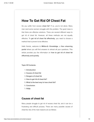 2/1/23, 11:29 AM Content Analysis - SEO Review Tools
https://www.seoreviewtools.com/content-analysis/ 1/8
How To Get Rid Of Chest Fat
Do you suffer from excess chest fat? If so, you’re not alone. Many
men (and some women) struggle with this problem. The good news is
that there are effective solutions. There are several different ways to
get rid of chest fat. However, all these methods are not equally
effective. To get rid of chest fat effectively, you need to choose a
method that is proven to be effective.
Hello friends, welcome to Million-$- Knowledge, a free e-learning
portal where you will find answers to almost all your questions. This
article provides you the information on how to get rid of chest fat
effectively and quickly.
Topic Of Contents:
1. Introduction
2. Causes of chest fat
3. Dangers of chest fat
4. How to get rid of chest fat?
5. What is the best way to lose chest fat?
6. Conclusion
7. FAQs
Causes of chest fat
Many people struggle to get rid of excess chest fat, and it can be a
frustrating and difficult process. There are many possible causes of
chest fat, few of the main reasons are as follows:
 