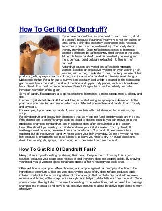 How To Get Rid Of Dandruff?
If you have dandruff issues, you need to learn how to get rid
of dandruff, because if dandruff treatment is not conducted on
time, serious skin diseases may occur (psoriasis, rosacea,
seborrheic eczema or neurodermatitis). Then only steroid
therapy may help. Dandruff is in most cases is harmless
cosmetic problem that affects every third person in the world.
All people have dandruff: scalp is constantly renewing and
the superficial, dead cells are extracted into the form of
dandruff.
A dandruff causes are varied and affect both men and
women. Besides an excessive hygiene, or over-washing hair,
washing with wrong, harsh shampoos, too frequent use of hair
products (gels, sprays, creams, coloring, etc.), cause of a dandruff is primarily a skin fungus
Malassezia furfur. For a fungus to survive it needs fatty acid which is located in the sebaceous
glands, mainly on the scalp, the skin of the face and upper body places, such are breasts and
back. Dandruff is most common between 15 and 25 ages, because the puberty leads to
increased secretion of the gland.
Some of dandruff causes are also genetic factors, hormones, climate, stress, mood, allergy and
diet.
In order to get rid of dandruff the best thing is to start using an appropriate shampoo. At the
pharmacy, you can find a shampoo which suits different types of hair and dandruff, and for oily
and dry scalp.
For example, if you have dry dandruff, wash your hair with mild shampoo for sensitive, dry
scalp.
For oily dandruff and greasy hair shampoos that work against fungi and dry scalp are the best.
If the normal anti-dandruff shampoos do not lead to desired results, you can move on to the
medicated shampoo for dandruff, and this is best done after consultation with a doctor.
How often should you wash your hair depends on your initial situation. For dry dandruff,
washing should be rarer, because it dries hair and scalp. Oily dandruff needs more hair
washing, but do not overdo it and try not to wash your hair every day. Do not dry your hair too
hot; because it irritates the scalp, so it is best to leave your hair to dry in natural conditions.
Avoid the use of gels, sprays, hair coloring, etc., because it burdens the scalp.
How To Get Rid Of Dandruff Fast?
Many patients try self-healing by shaving their head. Despite the controversy this is good
solution, because your scalp does not sweat and therefore does not secrete acids. By shaving
your head, you give more space for air and sun to affect renewing your scalp skin.
Other solution is shampoo. When choosing a shampoo against dandruff pay attention to the
ingredients: selenium sulfide and zinc destroy the cause of dry dandruff and reduces scalp
irritation. Kertyol is the active ingredient of mineral origin that combats oily dandruff, reduces
redness and itching of the scalp, while salicylic acid helps to detach flakes from the scalp. Once
you’ve chosen the right shampoo, use it according to the instructions, but be careful to massage
shampoo into the scalp and leave for at least five minutes to allow the active ingredients to work
effectively.
 