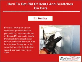 If you’re looking for an easy
measure to get rid of dents on
your vehicles, you can make use
of dry ice. Dry ice can be bought
from local stores at real cheap
rates or ordered online even. You
have to place the dry ice on the
areas that have the dents for few
seconds and keep removing it
often.
How To Get Rid Of Dents And Scratches
On Cars
#1 Dry Ice
 