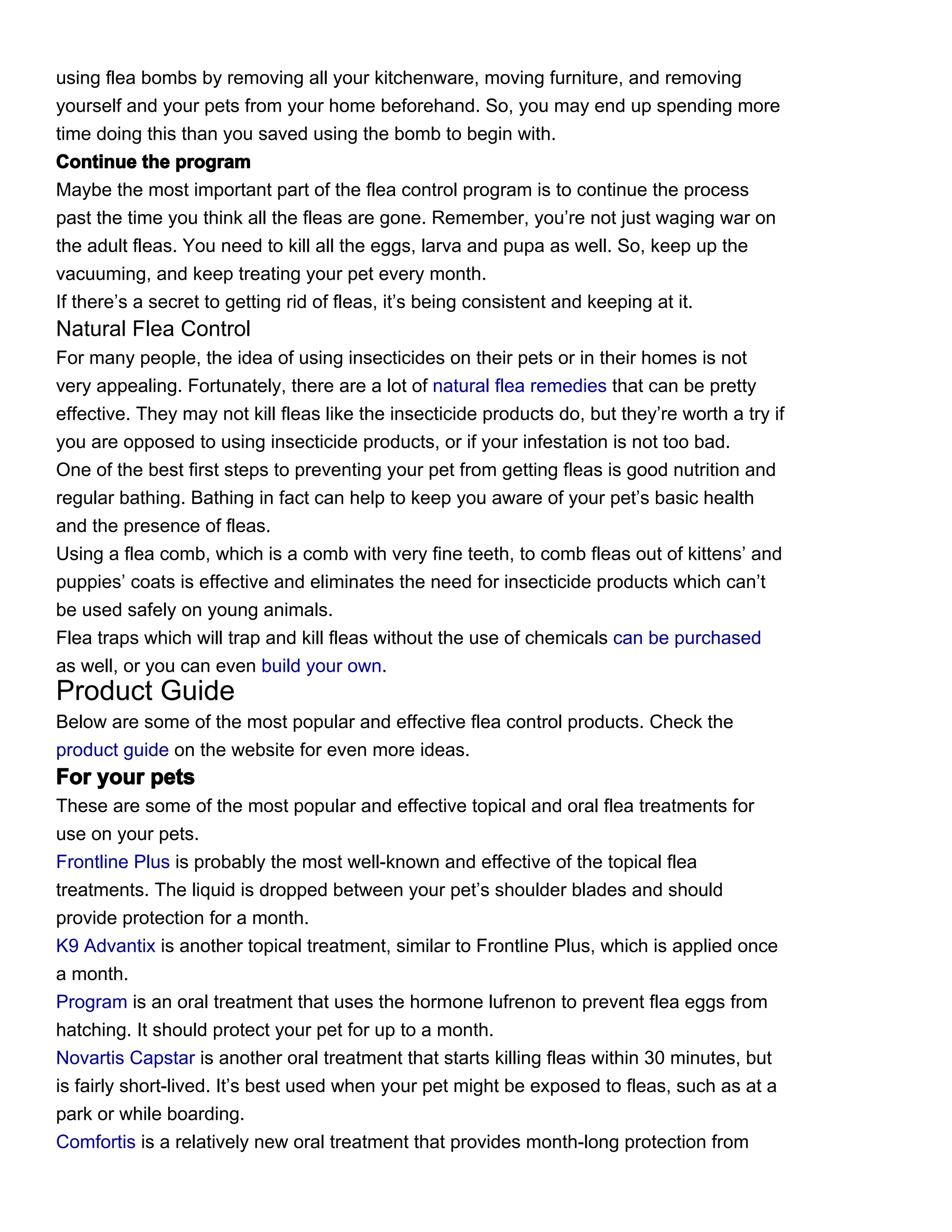 using flea bombs by removing all your kitchenware, moving furniture, and removing
yourself and your pets from your home beforehand. So, you may end up spending more
time doing this than you saved using the bomb to begin with.
Continue the program
Maybe the most important part of the flea control program is to continue the process
past the time you think all the fleas are gone. Remember, you’re not just waging war on
the adult fleas. You need to kill all the eggs, larva and pupa as well. So, keep up the
vacuuming, and keep treating your pet every month.
If there’s a secret to getting rid of fleas, it’s being consistent and keeping at it.
Natural Flea Control
For many people, the idea of using insecticides on their pets or in their homes is not
very appealing. Fortunately, there are a lot of natural flea remedies that can be pretty
effective. They may not kill fleas like the insecticide products do, but they’re worth a try if
you are opposed to using insecticide products, or if your infestation is not too bad.
One of the best first steps to preventing your pet from getting fleas is good nutrition and
regular bathing. Bathing in fact can help to keep you aware of your pet’s basic health
and the presence of fleas.
Using a flea comb, which is a comb with very fine teeth, to comb fleas out of kittens’ and
puppies’ coats is effective and eliminates the need for insecticide products which can’t
be used safely on young animals.
Flea traps which will trap and kill fleas without the use of chemicals can be purchased
as well, or you can even build your own.
Product Guide
Below are some of the most popular and effective flea control products. Check the
product guide on the website for even more ideas.
For your pets
These are some of the most popular and effective topical and oral flea treatments for
use on your pets.
Frontline Plus is probably the most well-known and effective of the topical flea
treatments. The liquid is dropped between your pet’s shoulder blades and should
provide protection for a month.
K9 Advantix is another topical treatment, similar to Frontline Plus, which is applied once
a month.
Program is an oral treatment that uses the hormone lufrenon to prevent flea eggs from
hatching. It should protect your pet for up to a month.
Novartis Capstar is another oral treatment that starts killing fleas within 30 minutes, but
is fairly short-lived. It’s best used when your pet might be exposed to fleas, such as at a
park or while boarding.
Comfortis is a relatively new oral treatment that provides month-long protection from
 