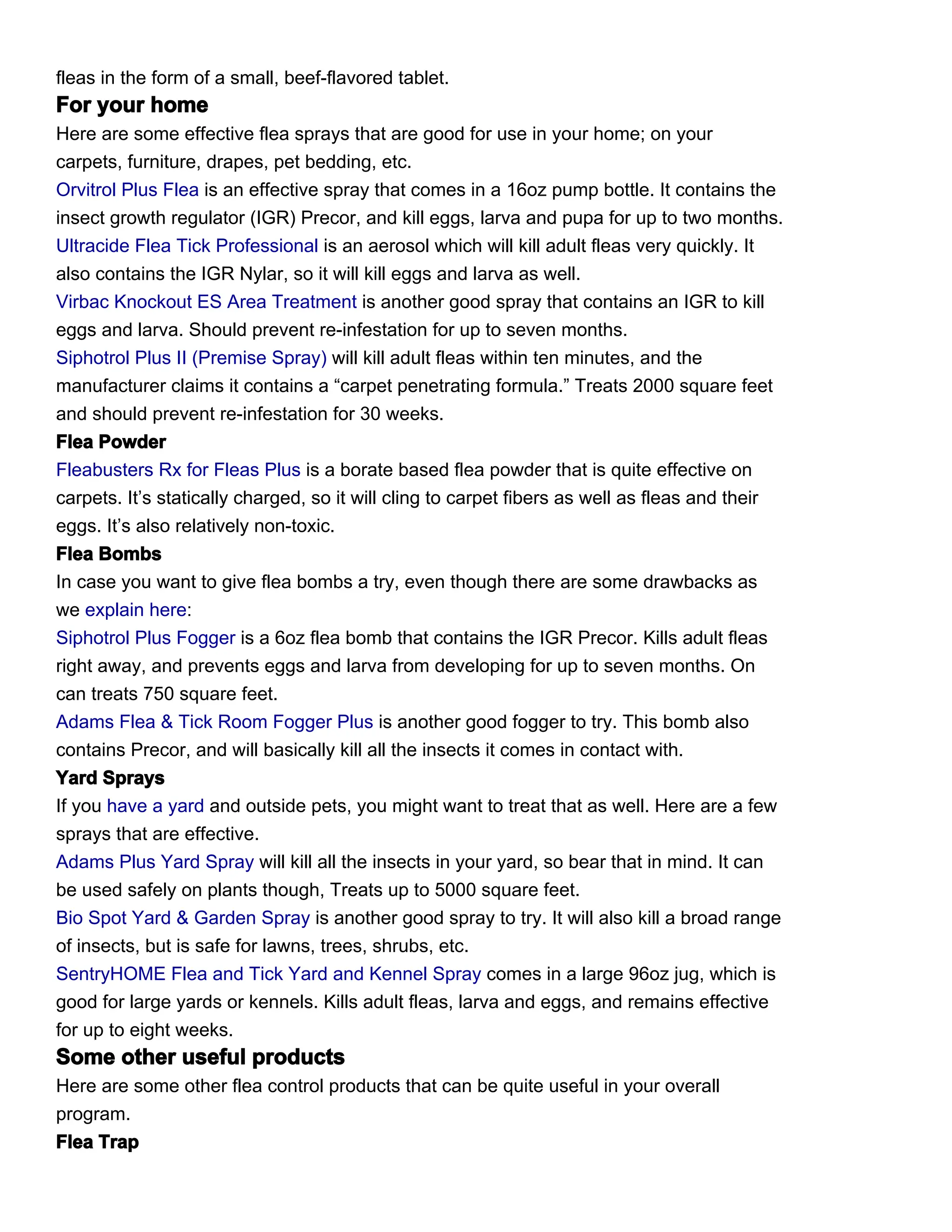 fleas in the form of a small, beef-flavored tablet.
For your home
Here are some effective flea sprays that are good for use in your home; on your
carpets, furniture, drapes, pet bedding, etc.
Orvitrol Plus Flea is an effective spray that comes in a 16oz pump bottle. It contains the
insect growth regulator (IGR) Precor, and kill eggs, larva and pupa for up to two months.
Ultracide Flea Tick Professional is an aerosol which will kill adult fleas very quickly. It
also contains the IGR Nylar, so it will kill eggs and larva as well.
Virbac Knockout ES Area Treatment is another good spray that contains an IGR to kill
eggs and larva. Should prevent re-infestation for up to seven months.
Siphotrol Plus II (Premise Spray) will kill adult fleas within ten minutes, and the
manufacturer claims it contains a “carpet penetrating formula.” Treats 2000 square feet
and should prevent re-infestation for 30 weeks.
Flea Powder
Fleabusters Rx for Fleas Plus is a borate based flea powder that is quite effective on
carpets. It’s statically charged, so it will cling to carpet fibers as well as fleas and their
eggs. It’s also relatively non-toxic.
Flea Bombs
In case you want to give flea bombs a try, even though there are some drawbacks as
we explain here:
Siphotrol Plus Fogger is a 6oz flea bomb that contains the IGR Precor. Kills adult fleas
right away, and prevents eggs and larva from developing for up to seven months. On
can treats 750 square feet.
Adams Flea & Tick Room Fogger Plus is another good fogger to try. This bomb also
contains Precor, and will basically kill all the insects it comes in contact with.
Yard Sprays
If you have a yard and outside pets, you might want to treat that as well. Here are a few
sprays that are effective.
Adams Plus Yard Spray will kill all the insects in your yard, so bear that in mind. It can
be used safely on plants though, Treats up to 5000 square feet.
Bio Spot Yard & Garden Spray is another good spray to try. It will also kill a broad range
of insects, but is safe for lawns, trees, shrubs, etc.
SentryHOME Flea and Tick Yard and Kennel Spray comes in a large 96oz jug, which is
good for large yards or kennels. Kills adult fleas, larva and eggs, and remains effective
for up to eight weeks.
Some other useful products
Here are some other flea control products that can be quite useful in your overall
program.
Flea Trap
 