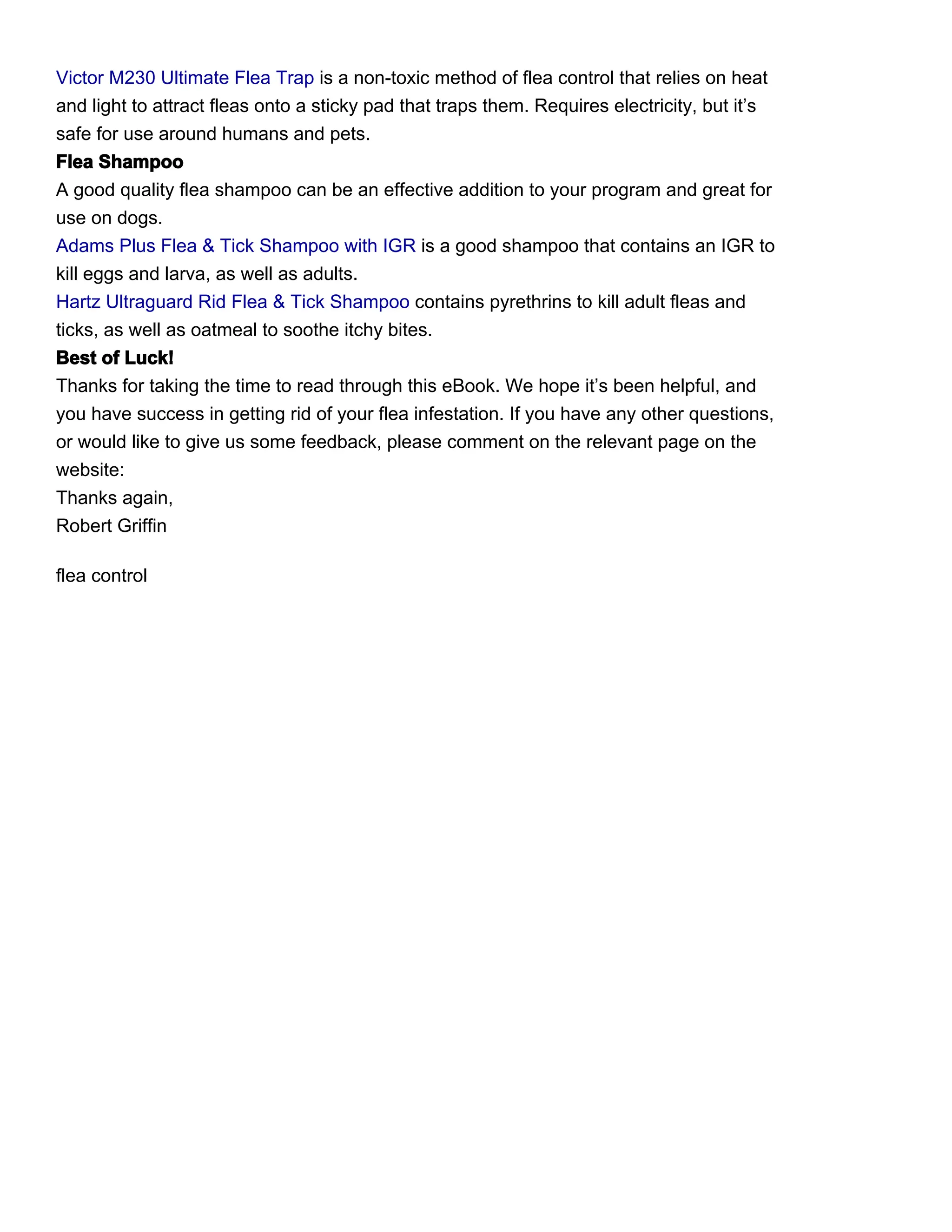 Victor M230 Ultimate Flea Trap is a non-toxic method of flea control that relies on heat
and light to attract fleas onto a sticky pad that traps them. Requires electricity, but it’s
safe for use around humans and pets.
Flea Shampoo
A good quality flea shampoo can be an effective addition to your program and great for
use on dogs.
Adams Plus Flea & Tick Shampoo with IGR is a good shampoo that contains an IGR to
kill eggs and larva, as well as adults.
Hartz Ultraguard Rid Flea & Tick Shampoo contains pyrethrins to kill adult fleas and
ticks, as well as oatmeal to soothe itchy bites.
Best of Luck!
Thanks for taking the time to read through this eBook. We hope it’s been helpful, and
you have success in getting rid of your flea infestation. If you have any other questions,
or would like to give us some feedback, please comment on the relevant page on the
website:
Thanks again,
Robert Griffin

flea control
 