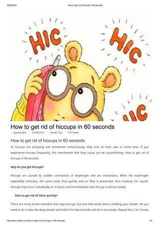 30/05/2016 How to get rid of hiccups in 60 seconds
http://www.yabibo.com/how­to­get­rid­of­hiccups­in­60­seconds/ 1/2
How to get rid of hiccups in 60 seconds
Jayanandini 23/04/2015 Health Tips 576 Views
How to get rid of hiccups in 60 seconds
As hiccups are annoying and sometimes embarrassing, they sink on their own in some time. If you
experience hiccups frequently, the interference that they cause can be uncomforting.  How to get rid of
hiccups in 60 seconds.
why do you get hiccups?
Hiccups are caused by sudden contraction of diaphragm and are involuntary. When the diaphragm
repeatedly contracts, the vocal cords shut quickly and air flow is prevented, thus creating ‘hic’ sound.
Hiccups may occur individually or in bouts and time between each hiccup is almost steady.
How to get rid of them quickly?
There are many home remedies that stop hiccups, but one that works best is holding your breath. All you
need to do is take the deep breath and hold it for few seconds and let it out slowly. Repeat this 2 or 3 times
 