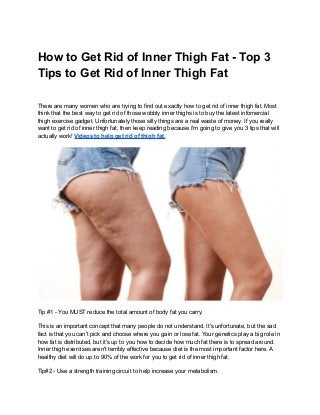 How to Get Rid of Inner Thigh Fat - Top 3
Tips to Get Rid of Inner Thigh Fat
There are many women who are trying to find out exactly how to get rid of inner thigh fat. Most
think that the best way to get rid of those wobbly inner thighs is to buy the latest infomercial
thigh exercise gadget. Unfortunately those silly things are a real waste of money. If you really
want to get rid of inner thigh fat, then keep reading because I'm going to give you 3 tips that will
actually work! Videos to help get rid of thigh fat.
Tip #1 - You MUST reduce the total amount of body fat you carry.
This is an important concept that many people do not understand. It's unfortunate, but the sad
fact is that you can't pick and choose where you gain or lose fat. Your genetics play a big role in
how fat is distributed, but it's up to you how to decide how much fat there is to spread around.
Inner thigh exercises aren't terribly effective because diet is the most important factor here. A
healthy diet will do up to 90% of the work for you to get rid of inner thigh fat.
Tip#2 - Use a strength training circuit to help increase your metabolism.
 