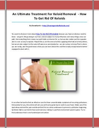 An Ultimate Treatment For Keloid Removal - How
               To Get Rid Of Keloids
_____________________________________________________________________________________

                         By DowdLarki – http://howtogetridofkeloids.net/



You want to discover more about How To Get Rid Of Keloidsb because you have an obvious need to
know - we get it.We go along in our lives and are subject to many influences and many things cross our
path. Not everything that crosses our path holds an interest for us, but we also realize just the opposite
and it is not so easy to explain. People like us are the ones who like supplying information to help others,
but we are also subject to the same influences as everybody else - we are curious to know.That is where
you are today, and the good news is that you can learn about this and then simply simply become better
equipped to deal with it.




It can often be hard to find an effective cure for those uncomfortable symptoms of recurring yinfections.
Fortunately for you, this article will arm you with some great tips to work in your favor. Make use of the
tips below and end the pain and discomfort.Put on cotton underwear to prevent a yinfection beginning.
Synthetic fabrics can hold in heat and moisture, making it a perfect environment yeast to grow. Try to
find underwear that is one hundred percent cotton.
 