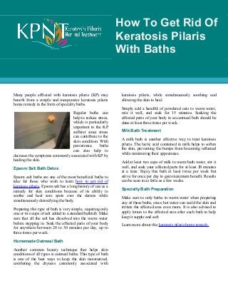 Many people afflicted with keratosis pilaris (KP) may
benefit from a simple and inexpensive keratosis pilaris
home remedy in the form of specialty baths.
Regular baths can
help to reduce stress,
which is particularly
important to the KP
sufferer since stress
can contribute to the
skin condition. With
persistence, baths
can also help to
decrease the symptoms commonly associated with KP by
healing the skin.
Epsom Salt Bath Detox
Epsom salt baths are one of the most beneficial baths to
take for those who wish to learn how to get rid of
keratosis pilaris. Epsom salt has a long history of use as a
remedy for skin conditions because of its ability to
soothe and heal sore spots over the dermis while
simultaneously detoxifying the body.
Preparing this type of bath is very simple, requiring only
one or two cups of salt added to a standard bathtub. Make
sure that all the salt has dissolved into the warm water
before stepping in. Soak the affected parts of your body
for anywhere between 20 to 30 minutes per day, up to
three times per week.
Homemade Oatmeal Bath
Another common beauty technique that helps skin
conditions of all types is oatmeal baths. This type of bath
is one of the best ways to keep the skin moisturized,
combating the dryness commonly associated with
keratosis pilaris, while simultaneously soothing and
allowing the skin to heal.
keratosis pilaris, while simultaneously soothing and
allowing the skin to heal.
Simply add a handful of powdered oats to warm water,
mix it well, and soak for 15 minutes. Soaking the
affected parts of your body in an oatmeal bath should be
done at least three times per week.
Milk Bath Treatment
A milk bath is another effective way to treat keratosis
pilaris. The lactic acid contained in milk helps to soften
the skin, preventing the bumps from becoming inflamed
while minimizing their appearance.
Add at least two cups of milk to warm bath water, stir it
well, and soak your affected parts for at least 20 minutes
at a time. Enjoy this bath at least twice per week but
strive for once per day to gain maximum benefit. Results
can be seen in as little as a few weeks.
Specialty Bath Preparation
Make sure to only bathe in warm water when preparing
any of these baths, since hot water can scald the skin and
irritate the affected area even more. It is also advised to
apply lotion to the affected area after each bath to help
keep it supple and soft.
Learn more about this keratosis pilaris home remedy.
How To Get Rid Of
Keratosis Pilaris
With Baths
 