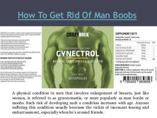 How To Get Rid Of Man Boobs
A physical condition in men that involves enlargement of breasts, just like
women, is referred to as gynecomastia, or more popularly as man boobs or
moobs. Such risk of developing such a condition increases with age. Anyone
suffering this condition usually becomes the victim of incessant teasing and
embarrassment, especially when he’s around friends.
 