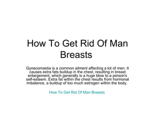 How To Get Rid Of Man Breasts  Gynecomastia is a common ailment affecting a lot of men. It causes extra fats buildup in the chest, resulting in breast enlargement, which generally is a huge blow to a person's self-esteem. Extra fat within the chest results from hormonal imbalance, a buildup of too much estrogen within the body.  How To Get Rid Of Man Breasts   