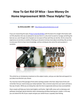 How To Get Rid Of Mice - Save Money On
  Home Improvement With These Helpful Tips
_______________________________________
             By SEOLondonBNI – 007 - http://www.pestcontrolservices.co.uk/



If you are researching the topic of How To Get Rid Of Mice with the desire for straight information with
no frills attached, then we are pleased to see you here.It is only smart to want to manage something the
best we can, even though a lot of people are not aware of how well they can do that. All of us have the
experience at one time or another of feeling an attraction to know more about something. We are here
to serve your thirst to have more knowledge, and by so doing we also serve the same purpose in
ourselves.




This article has an introductory treatment on the subject matter, and you can take that and expand it in
just about any direction you choose.

You may lose track of the passage of time when working outside in the heat. Keep track of time and
remember that you need to keep your body hydrated. Take a moment away from your work and have a
few sips of water. While you are doing that, take the time to appreciate what you have accomplished.

Clean carpets will help your home look brighter and fresher. High traffic areas such as doorways and
pathways should get special attention when shampooing and deep cleaning your carpets. In this way
you can extend the life of your carpet and give your whole house a squeaky-clean feeling.
 