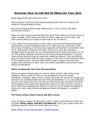 Discover How To Get Rid Of Moles On Your Skin
Being plagued with skin moles are no fun.
Have you been made fun of by insensitive people that have no clue about the
burden of having unsightly moles?
Are you too embarrassed to wear bathing suits, T-shirts, shorts, and other
summertime clothes?
When you start having more bad days than good, that’s when you know it’s time to
make a change. That’s when you know it’s time to stand up to skin moles. And
that’s exactly what you’re about to learn how to do, so read on…
If you suffer from an abundance of skin moles, you know how embarrassing and
annoying they can be, especially if they are in areas that are conspicuous. Mole
have a way of making us self-conscious, especially at the beach or pool when most
of our mole growth is exposed. The back, chest, arms, face and just about
anywhere else on the body can be a breeding ground for moles and most of us live
our lives silently suffering, because we don’t have enough information to remove
moles without going through an expensive medical procedure. There are different
ways to remove moles without having surgery; in fact there are all natural products
on the market that can remove moles within 30 days. Surgery and even laser
surgery has a tendency to leave scars, but holistic medications just remove moles
without complications.
Home Treatments That Can Remove Moles
There are several shocking ways to remove moles at home. Most of the items
needed to remove moles at home can be purchased at the local market.
Cauliflower, pineapple, garlic, honey, vinegar and castor oil, as well as vinegar and
hot water are considered effective mole removal ingredients. If you rub cauliflower
juice on your moles every day, the skin will start to peel and the moles will fall off.
Grinding garlic into a paste and applying the paste to a mole and then covering it
every night with a bandage will remove it. Castor oil can be heated and applied to
the area at night using a fleece bandage and results will appear in a couple of
weeks.
For those serious about removing their moles
If you are serious about removing your moles, I highly recommend you check out
the book “Moles, Warts, and Skin Tag Removal”. Not a very unique name, but
definitely delivers! Check out a brief review of it here:
Moles, Warts, & Skin Tags Removal – Simply Amazing
 