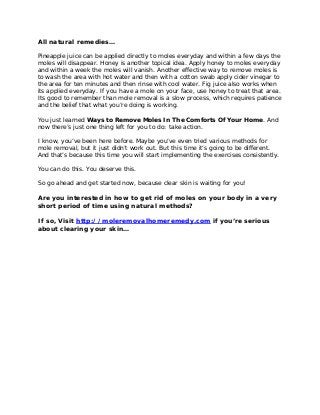 All natural remedies…
Pineapple juice can be applied directly to moles everyday and within a few days the
moles will disappear. Honey is another topical idea. Apply honey to moles everyday
and within a week the moles will vanish. Another effective way to remove moles is
to wash the area with hot water and then with a cotton swab apply cider vinegar to
the area for ten minutes and then rinse with cool water. Fig juice also works when
its applied everyday. If you have a mole on your face, use honey to treat that area.
Its good to remember than mole removal is a slow process, which requires patience
and the belief that what you’re doing is working.
You just learned Ways to Remove Moles In The Comforts Of Your Home. And
now there’s just one thing left for you to do: take action.
I know, you’ve been here before. Maybe you’ve even tried various methods for
mole removal, but it just didn’t work out. But this time it’s going to be different.
And that’s because this time you will start implementing the exercises consistently.
You can do this. You deserve this.
So go ahead and get started now, because clear skin is waiting for you!
Are you interested in how to get rid of moles on your body in a very
short period of time using natural methods?
If so, Visit http://moleremovalhomeremedy.com if you’re serious
about clearing your skin…
 