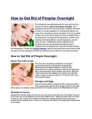 How to Get Rid of Pimples Overnight
The following homemade treatments for acne will show you
the best of nature to get rid of pimples overnight. Acne
(pimples) is one of the most serious skin conditions that leave
its mark on our skin appearance. Scarring and infection are
some of the most famous result of pimples. So if you’re willing
to take care of your skin and get rid of acne overnight look in
the refrigerator if you have all the ingredients. Thanks to the
soothing and healing effect of natural ingredients, you will
purify your skin. Swelling and painful experience that
combines the acne can be eliminated with the help of
treatment that nourishes the skin cells with the best vitamins
and antioxidants. Pimples like dandruff treatment need full care and these are tips that will help
you get rid of acne overnight or at least you will know how to get rid of acne scars overnight.
How to Get Rid of Pimple Overnight
Green Tea and Carrots
This could be a surprising combination, but experts
recommend these two ingredients to increase the
effectiveness of pimples treatment. Thanks to both
antioxidants from natural ingredients, pimples will disappear
after a few treatments. Boil a medium-size carrot. After that,
mash it and add a few tablespoons of green tea to get the
mixture. Apply on face and leave for 15 minutes, then rinse
with lukewarm water.
Oranges and Eggs
Use the amazing effect of cleansing with orange and whites.
First, squeeze the juice from the oranges and mix it with egg
white. Apply it on pimples. Keep your face for 15 minutes to get rid of inflammation and pain.
Strawberry Leaves
Strawberries are very tasty, and now you can use them as the best cure for pimples. However,
in this case rely on the alkalinity of the leaves instead of fruit. Wash the leaves with cold water
and put on acne. Leave on for at least 10 minutes to calming elements from leaves have
enough time for positive action. This trick of skin care will reduce the swelling and inflammation
in an instant.
 