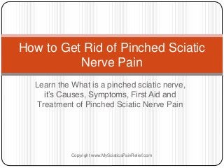 Learn the What is a pinched sciatic nerve,
it’s Causes, Symptoms, First Aid and
Treatment of Pinched Sciatic Nerve Pain
How to Get Rid of Pinched Sciatic
Nerve Pain
Copyright www.MySciaticaPainRelief.com
 