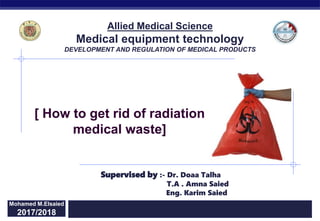 Regents Biology 2015/2016
[ How to get rid of radiation
medical waste]
Mohamed M.Elsaied
2017/2018
Supervised by :- Dr. Doaa Talha
T.A . Amna Saied
Eng. Karim Saied
Allied Medical Science
Medical equipment technology
DEVELOPMENT AND REGULATION OF MEDICAL PRODUCTS
 