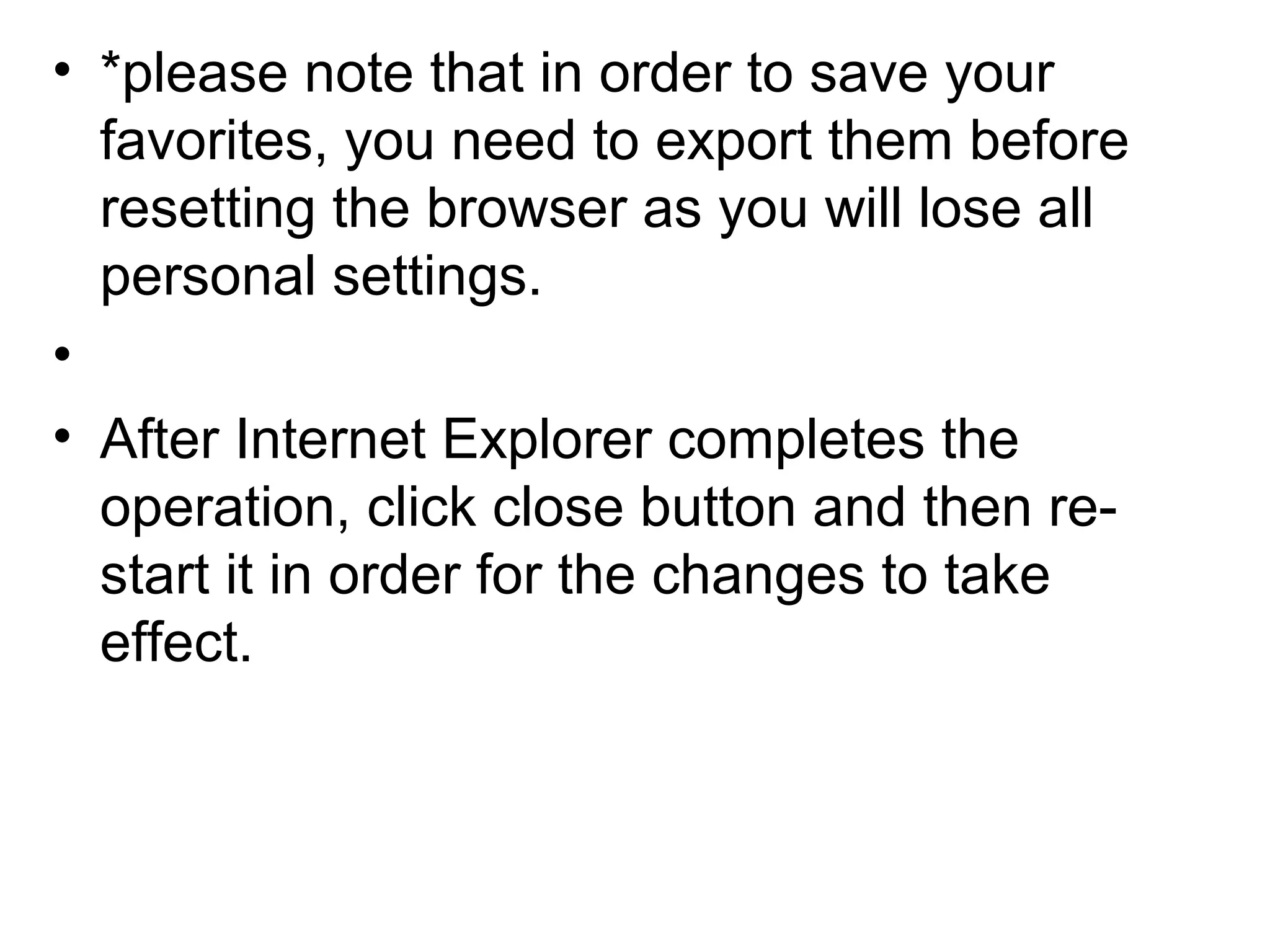 • *please note that in order to save your
favorites, you need to export them before
resetting the browser as you will lose all
personal settings.
•
• After Internet Explorer completes the
operation, click close button and then re-
start it in order for the changes to take
effect.
 