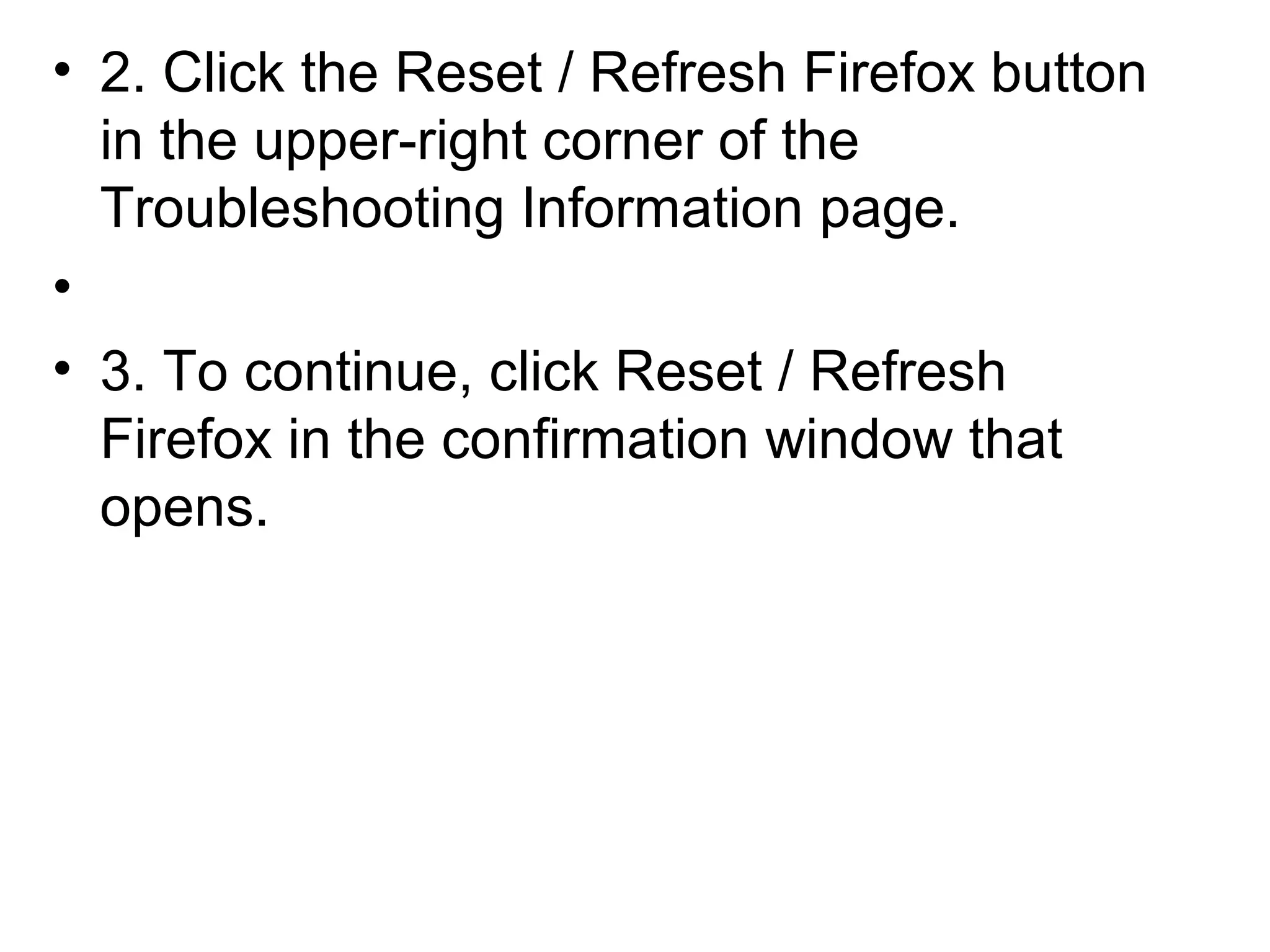 • 2. Click the Reset / Refresh Firefox button
in the upper-right corner of the
Troubleshooting Information page.
•
• 3. To continue, click Reset / Refresh
Firefox in the confirmation window that
opens.
 