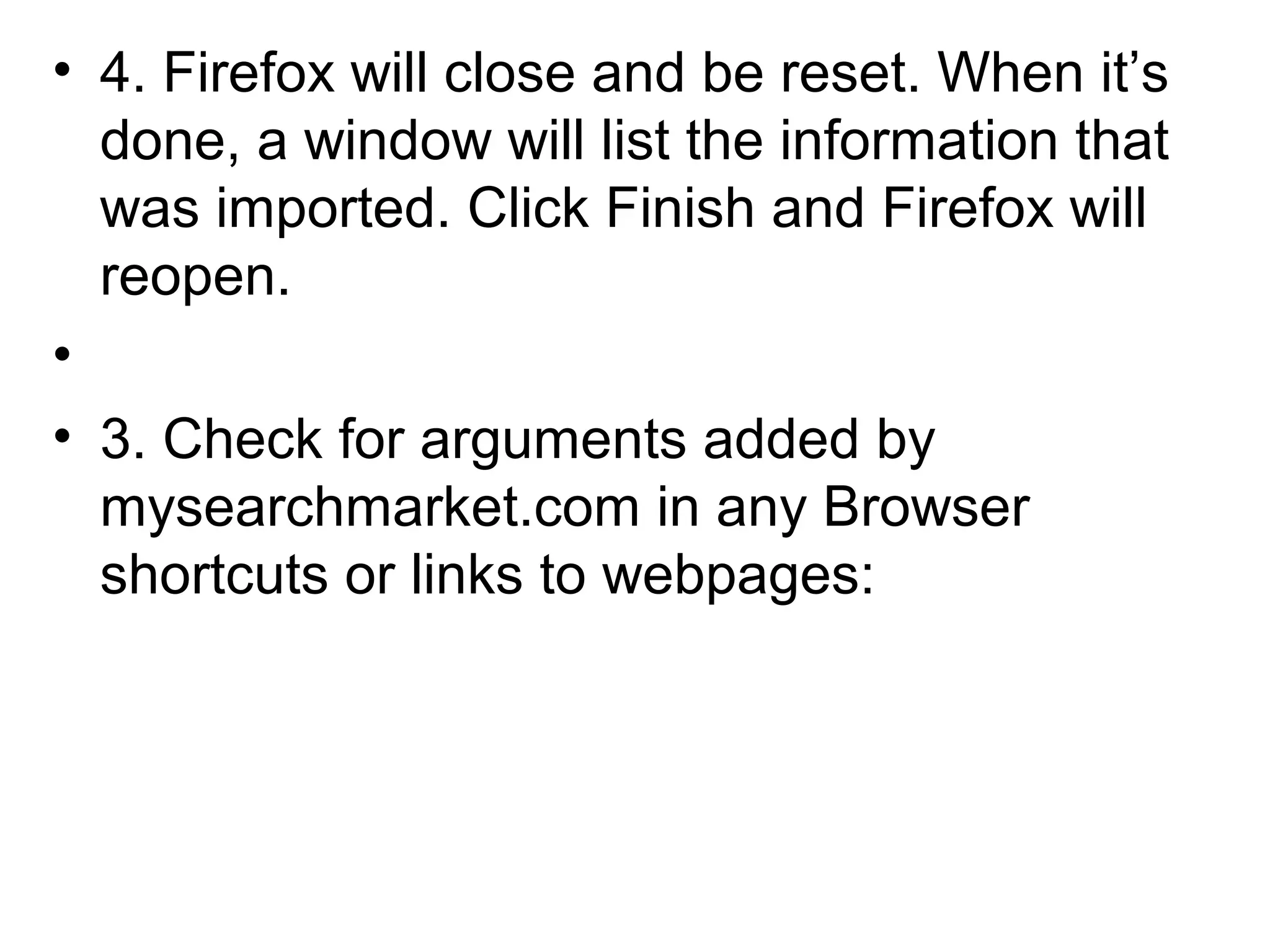 • 4. Firefox will close and be reset. When it’s
done, a window will list the information that
was imported. Click Finish and Firefox will
reopen.
•
• 3. Check for arguments added by
mysearchmarket.com in any Browser
shortcuts or links to webpages:
 
