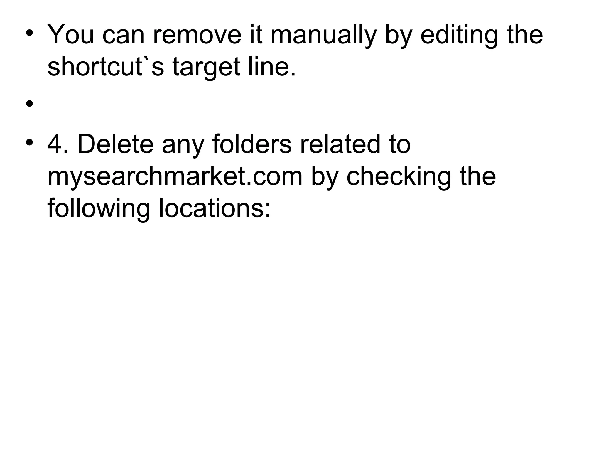 • You can remove it manually by editing the
shortcut`s target line.
•
• 4. Delete any folders related to
mysearchmarket.com by checking the
following locations:
 