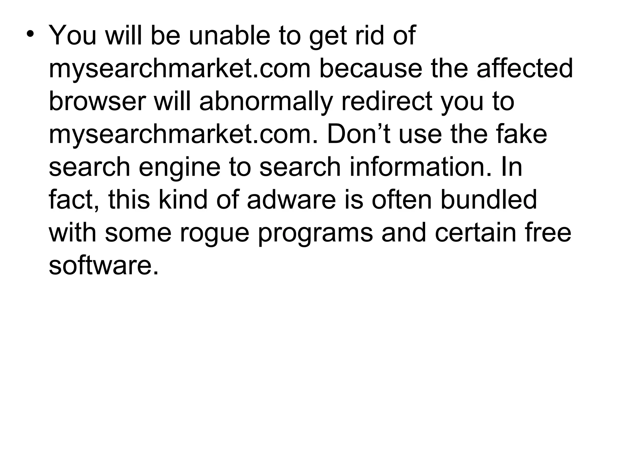 • You will be unable to get rid of
mysearchmarket.com because the affected
browser will abnormally redirect you to
mysearchmarket.com. Don’t use the fake
search engine to search information. In
fact, this kind of adware is often bundled
with some rogue programs and certain free
software.
 