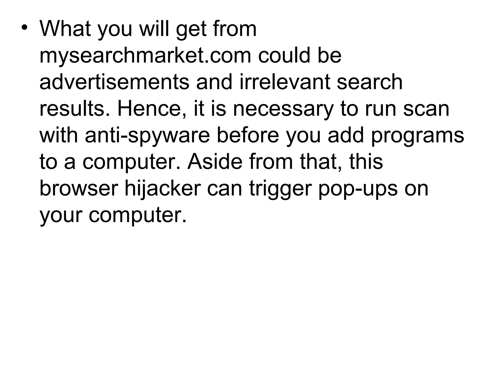 • What you will get from
mysearchmarket.com could be
advertisements and irrelevant search
results. Hence, it is necessary to run scan
with anti-spyware before you add programs
to a computer. Aside from that, this
browser hijacker can trigger pop-ups on
your computer.
 
