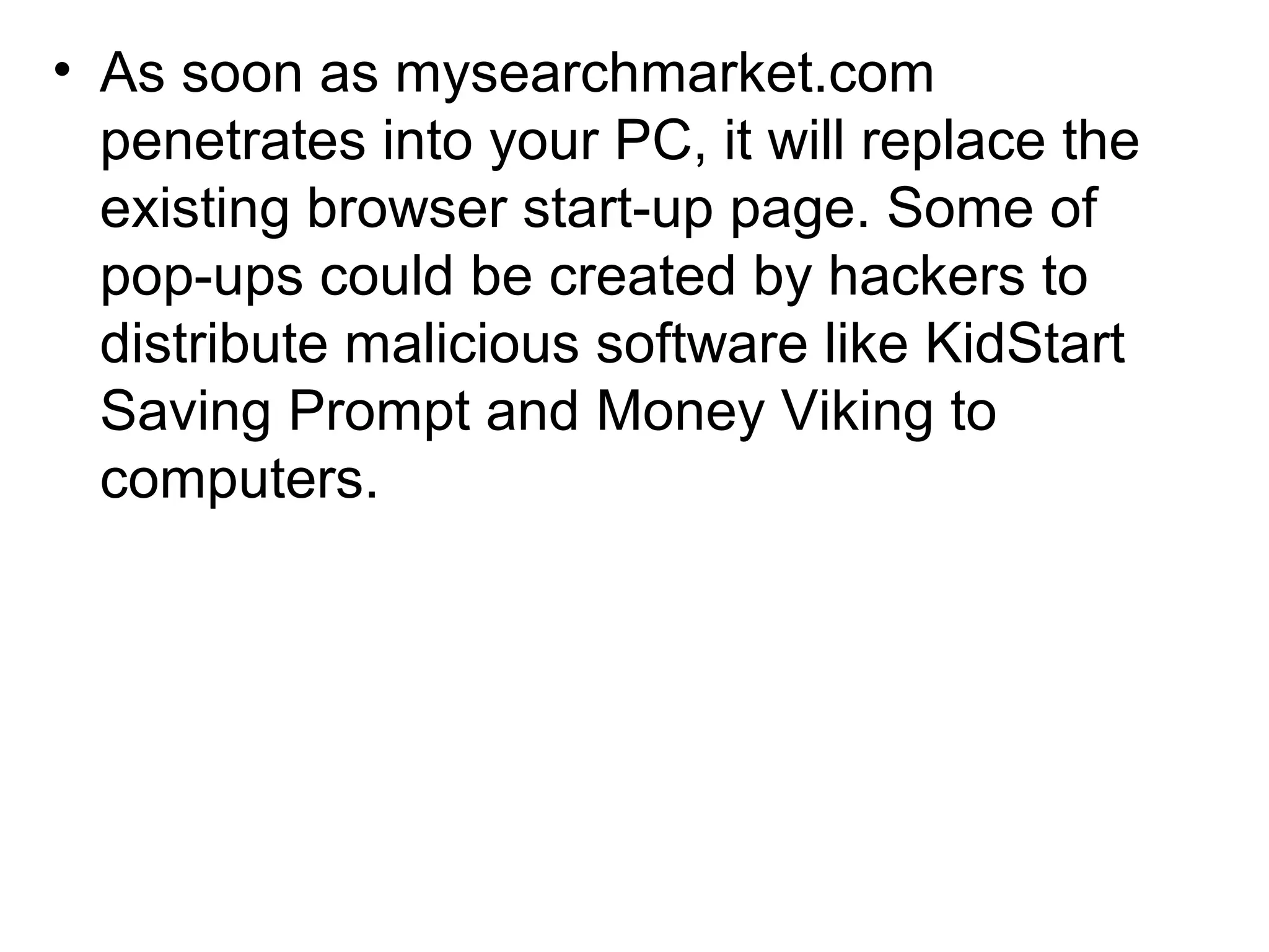 • As soon as mysearchmarket.com
penetrates into your PC, it will replace the
existing browser start-up page. Some of
pop-ups could be created by hackers to
distribute malicious software like KidStart
Saving Prompt and Money Viking to
computers.
 