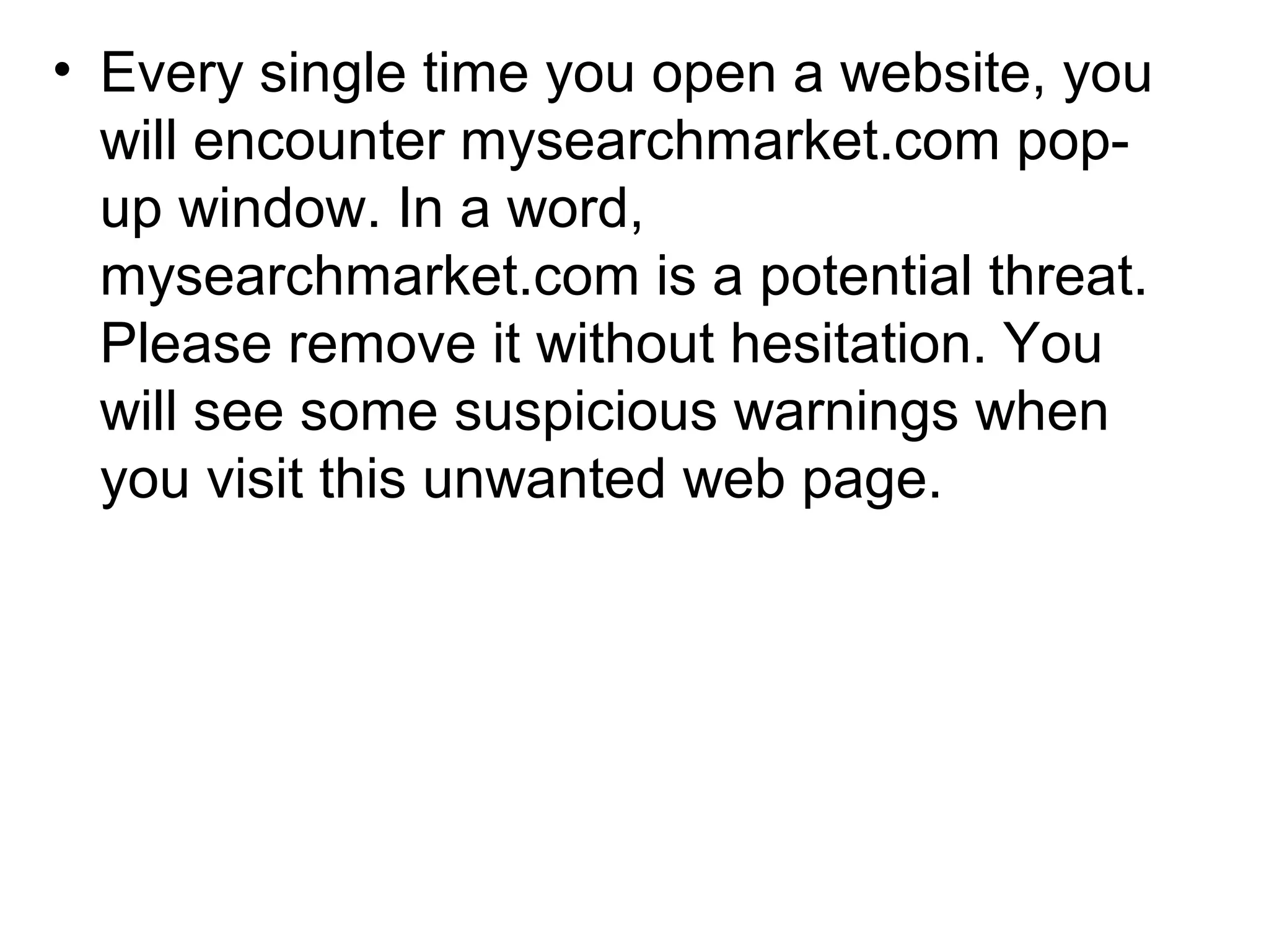 • Every single time you open a website, you
will encounter mysearchmarket.com pop-
up window. In a word,
mysearchmarket.com is a potential threat.
Please remove it without hesitation. You
will see some suspicious warnings when
you visit this unwanted web page.
 
