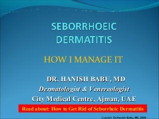 HOW I MANAGE IT
DR. HANISH BABU, MDDR. HANISH BABU, MD
Dermatologist & VenereologistDermatologist & Venereologist
City Medical Centre, Ajman, UAECity Medical Centre, Ajman, UAE
Read about: How to Get Rid of Seborrheic Dermatitis
Copyright Dr.Hanish Babu, MD, 2009
 