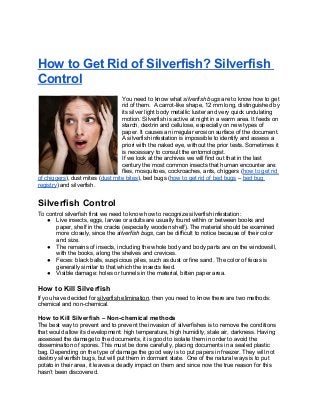 How to Get Rid of Silverfish? Silverfish
Control
                                  You need to know what silverfish bugs are to know how to get
                                  rid of them. A carrot-like shape, 12 mm long, distinguished by
                                  its silver light body metallic luster and very quick undulating
                                  motion. Silverfish is active at night in a warm area. It feeds on
                                  starch, dextrin and cellulose, especially on new types of
                                  paper. It causes an irregular erosion surface of the document.
                                  A silverfish infestation is impossible to identify and assess a
                                  priori with the naked eye, without the prior tests. Sometimes it
                                  is necessary to consult the entomologist.
                                  If we look at the archives we will find out that in the last
                                  century the most common insects that human encounter are:
                                  flies, mosquitoes, cockroaches, ants, chiggers (how to get rid
of chiggers), dust mites (dust mite bites), bed bugs (how to get rid of bed bugs – bed bug
registry) and silverfish.


Silverfish Control
To control silverfish first we need to know how to recognize silverfish infestation:
   ● Live insects, eggs, larvae or adults are usually found within or between books and
       paper, shelf in the cracks (especially wooden shelf). The material should be examined
       more closely, since the silverfish bugs, can be difficult to notice because of their color
       and size.
   ● The remains of insects, including the whole body and body parts are on the windowsill,
       with the books, along the shelves and crevices.
   ● Feces: black balls, suspicious piles, such as dust or fine sand. The color of feces is
       generally similar to that which the insects feed.
   ● Visible damage: holes or tunnels in the material, bitten paper area.

How to Kill Silverfish
If you have decided for silverfish elimination, then you need to know there are two methods:
chemical and non-chemical.

How to Kill Silverfish – Non-chemical methods
The best way to prevent and to prevent the invasion of silverfishes is to remove the conditions
that would allow its development: high temperature, high humidity, stale air, darkness. Having
assessed the damage to the documents, it is good to isolate them in order to avoid the
dissemination of spores. This must be done carefully, placing documents in a sealed plastic
bag. Depending on the type of damage the good way is to put papers in freezer. They will not
destroy silverfish bugs, but will put them in dormant state. One of the natural ways is to put
potato in their area, it leaves a deadly impact on them and since now the true reason for this
hasn’t been discovered.
 