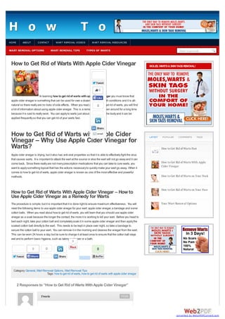 H o w
HO ME

ABO UT

CO NTACT

WART REMOVAL OPTIONS

T o

W ART REMO VAL VIDEO S

WART REMOVAL TIPS

G e t

R i

W ART REMO VAL RESO URCES

TYPES OF WARTS

Enter keywords...

How to Get Rid of Warts With Apple Cider Vinegar

MOLES, WARTS & SKIN TAGS REMOVAL!

Tweet

0
In learning how to get rid of warts with apple cider vinegar you must know that
Like
apple cider vinegar is something that can be used for over a dozen different health conditions and it is allnatural so there really are no risks of side effects. When you read about how to get rid of warts, you will find
0
a lot of information about using apple cider vinegar. This is a remedy that has been around for a long time
because it is said to really work. You can apply to warts just about anywhere on the body and it can be
applied frequently so that you can get rid of your warts fast.
Share

How to Get Rid of Warts with Apple Cider
Vinegar – Why Use Apple Cider Vinegar for
Warts?
email

Apple cider vinegar is drying, but it also has anti-viral properties so that it is able to effectively fight the virus
that causes warts. It is important to attack the wart at the source or else the wart will not go away and it can
come back. Since there really are not many prescription medications that you can take to cure warts, you
want to apply something topical that has the actions necessary to quickly make your wart go away. When it
comes to how to get rid of warts, apple cider vinegar is known as one of the most effective and powerful
methods.

LATEST

PO PULAR

CO MMENTS

TAGS

How to Get Rid of Warts Fast

How to Get Rid of Warts With Apple
Cider Vinegar
How to Get Rid of Warts on Your Neck

How to Get Rid of Warts With Apple Cider Vinegar – How to
Use Apple Cider Vinegar as a Remedy for Warts

How to Get Rid of Warts on Your Face

The procedure is simple, but it is important that it is done right to ensure maximum effectiveness. You will
need the following items to use apple cider vinegar for your wart: apple cider vinegar, a bandage and some
cotton balls. When you read about how to get rid of warts, you will learn that you should use apple cider
vinegar as a soak because the longer the contact, the more it is working to kill your wart. Before you head to
bed each night, take your cotton ball and completely soak it in some apple cider vinegar and then apply the
soaked cotton ball directly to the wart. This needs to be kept in place over night, so take a bandage to
secure the cotton ball to your wart. You can remove it in the morning and cleanse the vinegar from the wart.
This can be worn 24 hours a day, but be sure to change it at least once to ensure that the cotton ball stays
wet and to perform basic hygiene, such as taking a shower or a bath.
0

Your Wart Removal Options

0
Tweet

0

Share

0
Share

Category: General, Wart Removal Options, Wart Removal Tips
Tags: how to get rid of warts, how to get rid of warts with apple cider vinegar

2 Responses to “How to Get Rid of Warts With Apple Cider Vinegar”
Travis

Reply

converted by Web2PDFConvert.com

 