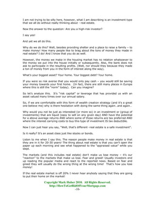 I am not trying to be silly here, however, what I am describing is an investment type
that we all do without really thinking about - real estate.

Now the answer to the question: Are you a high-risk investor?

I say yes!

And yet we all do this.

Why do we do this? Well, besides providing shelter and a place to raise a family – to
make money! How many people like to brag about the tons of money they made in
real estate? I do! And I know that you do as well.

However, the money we make in the housing market has no relation whatsoever to
the money we put into the house initially or subsequently. Also, the bank does not
ask to participate in the resulting profits. (Well, nor should they because they made
a ton of money from you in the form of interest along the way).

What’s your biggest asset? Your home. Your biggest debt? Your home.

If you were so risk averse that you would only pay cash – you would still be saving
your money towards your first home. (In fact, there are still many places in Europe
where this is still the “norm” today). Can you imagine?

So let’s analyze this. It’s “risk capital” or leverage that has provided us with an
asset valued many times over our annual salary.

So, if we are comfortable with this form of wealth creation strategy (and it’s a great
one believe me) why is there hesitation with doing the same thing again…and again…

Why would you not be just as interested (or more so) in an investment or (group of
investments) that are liquid (easy to sell on any given day) AND have the potential
for a above average returns AND where some of those returns are tax preferred AND
where the interest carrying costs to buy this type of investment IS tax deductible.

Now I can just hear you say, “Well, that’s different -real estate is a safe investment”.

Is it really? It’s an asset class just like stocks or bonds.

Listen to me when I say this. The reason people make money in real estate is that
they are in it for 20-30 years! The thing about real estate is that you can’t open the
paper up each morning and see what happened to the “appraised value” while you
slept.

The markets (and this includes real estate) don’t make us lose money – it’s our
“reaction” to the markets that make us lose. Fear and greed! Usually investors end
up reading the popular media and react to the reported news. Based on fear and
greed they will usually do the wrong thing at the wrong time! That’s how you lose
money!

If the real estate market is off 20% I never hear anybody saying that they are going
to put their home on the market!

                  Copyright Mark Huber 2010. All Rights Reserved.
                     http://HowToGetRidOfYourMortgage.com
                                      -10-
 