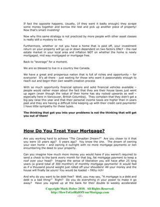If fact the opposite happens. Usually, (if they want it badly enough) they scrape
some money together and borrow the rest and pick up another piece of property!
Now that’s smart investing!

Now why this same strategy is not practiced by more people with other asset classes
is really still a mystery to me.

Furthermore, whether or not you have a home that is paid off, your investment
return on your property will go up or down dependent on two factors ONLY - the real
estate market in your local area and inflation NOT on whether the home is newly
mortgaged, mid way mortgaged or mortgage free.

Back to “leverage” for a moment.

We are so blessed to live in a country like Canada.

We have a great and prosperous nation that is full of riches and opportunity – for
everyone! It’s all there - just waiting for those who want it passionately enough to
reach out and begin their own wealth creation process

With so much opportunity financial options and solid financial vehicles available –
people would rather moan about the fact that they are their house taxes just went
up again (even though the value of their home has sky rocked upwards as well –
especially here in Vancouver, British Columbia). They complain that they didn’t get a
big pay raise this year and that their personal income taxes are higher than in years
past and they are having a difficult time keeping up with their credit card payments!
I have little sympathy for these types.

The thinking that got you into your problems is not the thinking that will get
you out of them!




How Do You Treat Your Mortgage?
Are you working hard to achieve “The Canadian Dream?” Are you closer to it that
you were 10 years ago? 5 years ago? You know the one. The dream of owning
your own home – and owning it outright with no more mortgage payments or lien
encumbering the deed to your property.

Can you imagine how much more money you would have if you weren’t required to
send a check to the bank every month for that big, fat mortgage payment to keep a
roof over your head? Imagine the sense of liberation you will have after 25 long
years (a grand total of 300 months!) of monthly mortgage payments! It would feel
as if a thousand pound weight just rolled off your shoulders! All your money and the
house will finally be yours! You would be loaded – filthy rich!

And why do you want to be debt free? Well, you may say, “A mortgage is a debt and
debt is a bad thing!” Right? Do you do everything in your power to make it go
away? Have you signed up at the bank for their double bi weekly accelerated

                Copyright Mark Huber 2010. All Rights Reserved.
                   http://HowToGetRidOfYourMortgage.com
                                    -11-
 