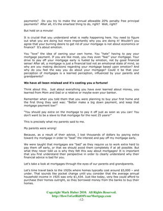 payments? Do you try to make the annual allowable 20% penalty free principal
payments? After all, it’s the smartest thing to do, right? Well, right?

But hold on a minute!

It is crucial that you understand what is really happening here. You need to figure
out what you are doing but more importantly why you are doing it! Wouldn’t you
agree that your burning desire to get rid of your mortgage is not about economics or
finance? It’s about emotion.

You “love” the idea of owning your own home. You “hate” having to pay your
mortgage payment. If you are like most, you may even “fear” your mortgage. Your
drive to pay off your mortgage early is fueled by emotion, not by good financial
sense! After all, a mortgage is just a financial tool not an emotional state of mind, so
why are you making decisions regarding your mortgage based upon emotion? And
why do you feel the way you do about your mortgage? Could it be that your
perception of mortgages is a learned perception, influenced by your parents and
grandparents?

We have all been mislead and it's costing you a fortune!

Think about this. Just about everything you have ever learned about money, you
learned from Mom and Dad or a relative or maybe even your banker.

Remember when you told them that you were planning to buy your first home and
the first thing they said was: “Better make a big down payment, and keep that
mortgage payment low!”

“You should pay extra on the mortgage to pay it off just as soon as you can! You
don’t want to be a slave to that mortgage for the next 25 years!”

This is precisely what my parents said to me.

My parents were wrong!

Because, as a result of their advice, I lost thousands of dollars by paying extra
toward my mortgage in order to “beat” the interest and pay off my mortgage early.

We were taught that mortgages are “bad” as they require us to work extra hard to
pay them off early, or that we should avoid them completely if at all possible. But
what they never told us is why they felt this way about mortgages! It is important
that you first understand their perspective in order to clearly understand why their
financial advice is bad for you.

Let’s take a look at mortgages through the eyes of our parents and grandparents.

Let’s time travel back to the 1920s where homes typically cost around $5,000 – and
under. That sounds like pocket change until you consider that the average annual
household income in 1925 was only $1,434. Just like today, very few could afford to
purchase their homes outright, so they borrowed money from the banks to buy their
homes.


                 Copyright Mark Huber 2010. All Rights Reserved.
                    http://HowToGetRidOfYourMortgage.com
                                     -12-
 