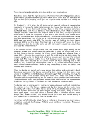 Times have changed drastically since then and so have lending laws.

Back then, banks had the right to demand full repayment of mortgage loans at any
given time! If you failed to repay your loan when it was called due, the bank had the
right to seize your property, force you out of your home and sell it to satisfy the
debt.

On October 29, 1929, when the US stock market crashed, millions of investors lost
huge sums of money. To make matters worse, the money they lost was not theirs to
begin with – it was borrowed money. Back in the '20s, investors commonly
purchased stocks with money borrowed from stockbrokers, from what was called a
“margin account.” Under laws and rules in effect at that time, you could purchase
$100 worth of stock for a payment of just $10 to your broker; your broker would
then put up the other $90. When the Crash hit, 30% of the value of everyone’s stock
portfolios was sheered right off the top. A typical brokerage account previously worth
$100 was now worth only $70. The investor was left holding the bag, having
borrowed $90 to buy the stock! The Crash led to a “margin call” where the broker
would demand that the investor come up with more cash because his account had
exceeded the “margin limits.”

If the investor couldn’t cough up the cash, the broker would begin selling off the
investor’s stocks until enough cash was generated to meet the margin call. This is
the last thing an investor wanted the broker to do! Stocks were already down in
value 30% - this was the worst time to sell! To avoid having his stocks sold, the
investor would go to his bank and withdraw enough cash to meet the broker’s
margin call. The investor had to move fast, because under stock exchange rules,
margin calls were required to be fulfilled within 24 hours (nothing like a little
pressure, eh?) In the days following the Crash of ’29, swarms of investors went to
banks to make cash withdraws. Within a very short period of time, the banks’ cash
supplies were depleted.

When the banks ran out of cash, word spread like wildfire and panic set in. Bank
depositors stampeded the banks, demanding their money, but the banks were
unable to meet their demands because the cash supply had completely dried up. To
get more cash, banks started calling their loans due. They sent word to their
borrowers demanding they satisfy the full balances owing on their loans immediately.
The homeowners didn’t have the cash, so the banks foreclosed on the homeowners’
properties, forcing millions of families from their homes and into the streets.

The banks’ plan of raising cash by calling mortgage notes due backfired. Nobody had
the money to buy the homes repossessed by the banks, so the banks were
essentially left holding real estate no one could afford. Unable to meet the demands
for cash by their depositors, US banks began closing their doors, many of them to
never open again. The Crash caused a domino effect – investors couldn’t meet
margin calls, brokers couldn’t find buyers for the stocks and with no one willing to
buy, brokers had to continuously drop the stocks’ prices.

More than half of US banks failed. Tens of millions of Americans lost their jobs as
companies declared bankruptcy. Millions were rendered homeless. Thousands
committed suicide.



                Copyright Mark Huber 2010. All Rights Reserved.
                   http://HowToGetRidOfYourMortgage.com
                                    -13-
 