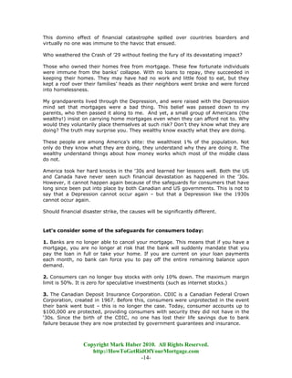 This domino effect of financial catastrophe spilled over countries boarders and
virtually no one was immune to the havoc that ensued.

Who weathered the Crash of ’29 without feeling the fury of its devastating impact?

Those who owned their homes free from mortgage. These few fortunate individuals
were immune from the banks’ collapse. With no loans to repay, they succeeded in
keeping their homes. They may have had no work and little food to eat, but they
kept a roof over their families’ heads as their neighbors went broke and were forced
into homelessness.

My grandparents lived through the Depression, and were raised with the Depression
mind set that mortgages were a bad thing. This belief was passed down to my
parents, who then passed it along to me. And yet, a small group of Americans (the
wealthy!) insist on carrying home mortgages even when they can afford not to. Why
would they voluntarily place themselves at such risk? Don’t they know what they are
doing? The truth may surprise you. They wealthy know exactly what they are doing.

These people are among America’s elite: the wealthiest 1% of the population. Not
only do they know what they are doing, they understand why they are doing it. The
wealthy understand things about how money works which most of the middle class
do not.

America took her hard knocks in the '30s and learned her lessons well. Both the US
and Canada have never seen such financial devastation as happened in the ’30s.
However, it cannot happen again because of the safeguards for consumers that have
long since been put into place by both Canadian and US governments. This is not to
say that a Depression cannot occur again – but that a Depression like the 1930s
cannot occur again.

Should financial disaster strike, the causes will be significantly different.



Let’s consider some of the safeguards for consumers today:

1. Banks are no longer able to cancel your mortgage. This means that if you have a
mortgage, you are no longer at risk that the bank will suddenly mandate that you
pay the loan in full or take your home. If you are current on your loan payments
each month, no bank can force you to pay off the entire remaining balance upon
demand.

2. Consumers can no longer buy stocks with only 10% down. The maximum margin
limit is 50%. It is zero for speculative investments (such as internet stocks.)

3. The Canadian Deposit Insurance Corporation. CDIC is a Canadian Federal Crown
Corporation, created in 1967. Before this, consumers were unprotected in the event
their bank went bust – this is no longer the case. Today, consumer accounts up to
$100,000 are protected, providing consumers with security they did not have in the
‘30s. Since the birth of the CDIC, no one has lost their life savings due to bank
failure because they are now protected by government guarantees and insurance.



                 Copyright Mark Huber 2010. All Rights Reserved.
                    http://HowToGetRidOfYourMortgage.com
                                     -14-
 