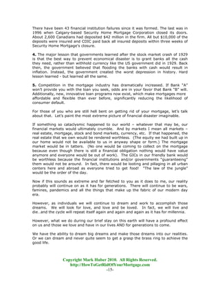 There have been 43 financial institution failures since it was formed. The last was in
1996 when Calgary-based Security Home Mortgage Corporation closed its doors.
About 2,600 Canadians had deposited $42 million in the firm. All but $10,000 of the
deposits were insured and CDIC paid back all insured deposits within three weeks of
Security Home Mortgage's closure.

4. The major lesson that governments learned after the stock market crash of 1929
is that the best way to prevent economical disaster is to grant banks all the cash
they need, rather than withhold currency like the US government did in 1929. Back
then, the government believed that flooding the banks with cash would result in
inflation. Instead, the government created the worst depression in history. Hard
lesson learned - but learned all the same.

5. Competition in the mortgage industry has dramatically increased. If Bank “A”
won’t provide you with the loan you seek, odds are in your favor that Bank “B” will.
Additionally, new, innovative loan programs now exist, which make mortgages more
affordable and flexible than ever before, significantly reducing the likelihood of
consumer default.

For those of you who are still hell bent on getting rid of your mortgage, let’s talk
about that. Let’s paint the most extreme picture of financial disaster imaginable.

If something so cataclysmic happened to our world – whatever that may be, our
financial markets would ultimately crumble. And by markets I mean all markets –
real estate, mortgage, stock and bond markets, currency, etc. If that happened, the
real estate that we own would be rendered worthless. (The equity we had built up in
our home would not be available to us in anyway shape or form.) The mortgage
market would be in tatters. (No one would be coming to collect on the mortgage
because even though there is still a financial obligation nothing would have value
anymore and everyone would be out of work). The GICs in our friendly bank would
be worthless because the financial institutions and/or governments “guaranteeing”
them would not be around. In fact, there would be looting and pillaging in all urban
centers here and abroad as everyone tried to get food! “The law of the jungle”
would be the order of the day.

Now if this sounds as extreme and far fetched to you as it does to me, our reality
probably will continue on as it has for generations. There will continue to be wars,
famines, pandemics and all the things that make up the fabric of our modern day
era.

However, as individuals we will continue to dream and work to accomplish those
dreams. We will look for love, and love and be loved. In fact, we will live and
die…and the cycle will repeat itself again and again and again as it has for millennia.

However, what we do during our brief stay on this earth will have a profound effect
on us and those we love and have in our lives AND for generations to come.

We have the ability to dream big dreams and make those dreams into our realities.
Or we can dream and never quite seem to get a grasp the brass ring to achieve the
good life.



                 Copyright Mark Huber 2010. All Rights Reserved.
                    http://HowToGetRidOfYourMortgage.com
                                     -15-
 