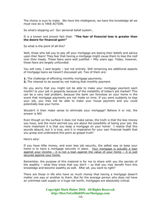 The choice is ours to make. We have the intelligence, we have the knowledge all we
must now do is TAKE ACTION.

So what’s stopping us? Our personal belief system…

It is a known and proven fact that: “The fear of financial loss is greater than
the desire for financial gain!”

So what is the point of all this?

Well, those who tell you to pay off your mortgage are basing their beliefs and advice
upon their fears! They fear that having a mortgage might cause them to lose the roof
over their heads. These fears were well justified – fifty years ago. Today, however,
these fears are largely unfounded.

You will note, I said largely – but not entirely. Still remaining are additional aspects
of mortgage loans we haven’t discussed yet. Two of them are:

1. The challenge of affording monthly mortgage payments;
2. The interest to be saved by not making that monthly payment.

Do you worry that you might not be able to make your mortgage payment each
month? Is your job in jeopardy because of the instability of today’s job market? This
can be a very real problem, because the bank can foreclose on your home in the
event that mortgage payments are not made on time. If you were suddenly to lose
your job, you may not be able to make your house payment and you could
potentially lose your home.

Wouldn’t it then make sense to eliminate your mortgage? Believe it or not, the
answer is NO!

Even though on the surface it does not make sense, the truth is that the less money
you have, and the more worried you are about the possibility of losing your job, the
more important it is that you keep a mortgage on your home! I realize that this
sounds absurd, but it is true, and it is imperative for your own financial health that
you grasp and understand this point as gospel truth!

Here’s why!

If you have little money, and even less job security, the safest way to keep your
home is to have a mortgage securely in place. Your mortgage is actually a loan
against your income - it is not a loan against the value of your home – it is just
secured against your home.

Remember, the purpose of this material is for me to share with you the secrets of
the wealthy – what they know that you don’t – so that you may benefit from this
knowledge and become wealthy as well. After all, you want to right?

There are those in life who have so much money that having a mortgage doesn’t
matter one way or another to them. But for the average person who does not have
an unlimited cash supply or a huge net worth, mortgages are absolutely critical.


                 Copyright Mark Huber 2010. All Rights Reserved.
                    http://HowToGetRidOfYourMortgage.com
                                     -16-
 
