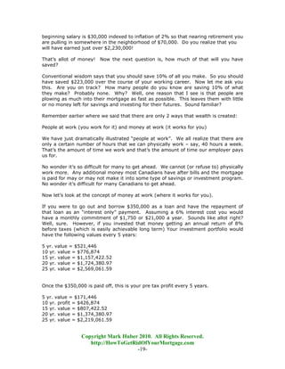 beginning salary is $30,000 indexed to inflation of 2% so that nearing retirement you
are pulling in somewhere in the neighborhood of $70,000. Do you realize that you
will have earned just over $2,230,000!

That’s allot of money!   Now the next question is, how much of that will you have
saved?

Conventional wisdom says that you should save 10% of all you make. So you should
have saved $223,000 over the course of your working career. Now let me ask you
this. Are you on track? How many people do you know are saving 10% of what
they make? Probably none. Why? Well, one reason that I see is that people are
plowing as much into their mortgage as fast as possible. This leaves them with little
or no money left for savings and investing for their futures. Sound familiar?

Remember earlier where we said that there are only 2 ways that wealth is created:

People at work (you work for it) and money at work (it works for you)

We have just dramatically illustrated “people at work”. We all realize that there are
only a certain number of hours that we can physically work – say, 40 hours a week.
That’s the amount of time we work and that’s the amount of time our employer pays
us for.

No wonder it’s so difficult for many to get ahead. We cannot (or refuse to) physically
work more. Any additional money most Canadians have after bills and the mortgage
is paid for may or may not make it into some type of savings or investment program.
No wonder it’s difficult for many Canadians to get ahead.

Now let’s look at the concept of money at work (where it works for you).

If you were to go out and borrow $350,000 as a loan and have the repayment of
that loan as an “interest only” payment. Assuming a 6% interest cost you would
have a monthly commitment of $1,750 or $21,000 a year. Sounds like allot right?
Well, sure. However, if you invested that money getting an annual return of 8%
before taxes (which is easily achievable long term) Your investment portfolio would
have the following values every 5 years:

5 yr. value = $521,446
10 yr. value = $776,874
15 yr. value = $1,157,422.52
20 yr. value = $1,724,380.97
25 yr. value = $2,569,061.59


Once the $350,000 is paid off, this is your pre tax profit every 5 years.

5 yr. value = $171,446
10 yr. profit = $426,874
15 yr. value = $807,422.52
20 yr. value = $1,374,380.97
25 yr. value = $2,219,061.59


                 Copyright Mark Huber 2010. All Rights Reserved.
                    http://HowToGetRidOfYourMortgage.com
                                     -19-
 