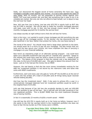 Sadly, Lori discovered the biggest secret of home ownership the hard way: Your
mortgage is actually a loan against your income - it is not a loan against the value of
your home. With no income, you are powerless to borrow money against your
equity. Lori must land another job, and fast! Not something that is easy to do in an
unstable job market. Not only can she not afford to feed herself, Lori is about to lose
the roof over her head!

Now, let’s see how Lisa is doing. Lisa has only $33,793 in equity built up BUT she
has $17,599 in savings! She will be able to make her monthly mortgage payment
with ease, even with no job. In fact, she has enough money saved to make her
monthly mortgage payment for 8 months! No worries here!

Lisa sleeps soundly at night without worry that she will lose her home.

Here is the irony: Lori wanted to avoid a large mortgage and did everything she was
able to pay off her mortgage quickly. To her dismay, she has discovered that her
plan backfired in her face. Rather than protect her home, she now faces losing it!

The moral of the story? You should never hand a large down payment to the bank.
You should never be in a hurry to pay off your mortgage. The less money that you
have and the less secure your income, the more important the idea of carrying a
mortgage is to your financial wellbeing.

Now here’s an interesting angle on an alternate savings program. Lisa could have
taken out a $50,000 investment loan and with an “interest only” payment - based on
6% interest she could have used her $250 a month to service this – instead of just
saving it. The beauty of this program is that the interest cost is tax deductible! In
this case, to the tune of $3,000 each year. She gets to deduct this amount from her
taxes - just as if she had put the money into an RRSP.

However, the real beauty is that she has more money immediately working for her
AND her investment portfolio is not bound by the restrictive rules and taxes that
come with RRSP investments.

Furthermore, each and every year she gets to “write off” the $3,000 so at the end of
5 years she has written off a total of $15,000 (and all things being equal received
refunds totaling $6,000).

And how has the investment done? Well, if she were to achieve 8% a year in a
conservatively managed balanced fund her investment portfolio would be worth in
the neighborhood of $73,466.

Let’s say that because of her job loss she prudently decides to cash out $50,000
from her portfolio to pay off the loan. She is still left with $23,466 remaining in her
non registered portfolio. This is $5,867 MORE than the more traditional Canadian
way of saving monthly.

In fact it is essentially 23 months of $250 a month saved - MORE!

Lisa still has the $33,793 in equity built up in her home as before, however now if
she wants to dip into her savings (which is the investment portfolio) she does not
have to fear the tax burden as if the money were in RRSPs.

                 Copyright Mark Huber 2010. All Rights Reserved.
                    http://HowToGetRidOfYourMortgage.com
                                     -22-
 