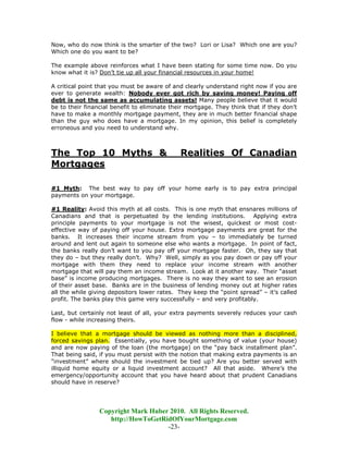 Now, who do now think is the smarter of the two? Lori or Lisa? Which one are you?
Which one do you want to be?

The example above reinforces what I have been stating for some time now. Do you
know what it is? Don’t tie up all your financial resources in your home!

A critical point that you must be aware of and clearly understand right now if you are
ever to generate wealth: Nobody ever got rich by saving money! Paying off
debt is not the same as accumulating assets! Many people believe that it would
be to their financial benefit to eliminate their mortgage. They think that if they don’t
have to make a monthly mortgage payment, they are in much better financial shape
than the guy who does have a mortgage. In my opinion, this belief is completely
erroneous and you need to understand why.



The Top 10 Myths &                            Realities Of Canadian
Mortgages

#1 Myth: The best way to pay off your home early is to pay extra principal
payments on your mortgage.

#1 Reality: Avoid this myth at all costs. This is one myth that ensnares millions of
Canadians and that is perpetuated by the lending institutions. Applying extra
principle payments to your mortgage is not the wisest, quickest or most cost-
effective way of paying off your house. Extra mortgage payments are great for the
banks. It increases their income stream from you – to immediately be turned
around and lent out again to someone else who wants a mortgage. In point of fact,
the banks really don’t want to you pay off your mortgage faster. Oh, they say that
they do – but they really don’t. Why? Well, simply as you pay down or pay off your
mortgage with them they need to replace your income stream with another
mortgage that will pay them an income stream. Look at it another way. Their “asset
base” is income producing mortgages. There is no way they want to see an erosion
of their asset base. Banks are in the business of lending money out at higher rates
all the while giving depositors lower rates. They keep the “point spread” – it’s called
profit. The banks play this game very successfully – and very profitably.

Last, but certainly not least of all, your extra payments severely reduces your cash
flow - while increasing theirs.

I believe that a mortgage should be viewed as nothing more than a disciplined,
forced savings plan. Essentially, you have bought something of value (your house)
and are now paying of the loan (the mortgage) on the “pay back installment plan”.
That being said, if you must persist with the notion that making extra payments is an
"investment” where should the investment be tied up? Are you better served with
illiquid home equity or a liquid investment account? All that aside. Where’s the
emergency/opportunity account that you have heard about that prudent Canadians
should have in reserve?




                 Copyright Mark Huber 2010. All Rights Reserved.
                    http://HowToGetRidOfYourMortgage.com
                                     -23-
 