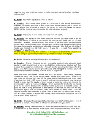 Have you ever tried to borrow money to make mortgage payments when you have
lost your job?


#2 Myth: Your home equity has a rate of return

#2 Reality: Your home value grows as a function of real estate appreciation.
However, the money you have in your home (your equity) has no rate of return. No
matter where your property is located, the return on equity is always the same-
ZERO! It’s like keeping your money in a 0% interest return account.


#3 Myth: The equity in your home enhances your net worth.

#3 Reality: The equity in your home does not enhance your net worth at all. All
that home equity is about is the amount of principal you have paid off of your
mortgage. However, separated from your home, it has the ability to dramatically
enhance your net worth over time. Increase your net worth by separating your house
from your home equity and put those idle dollars to work. Why do I say idle dollars?
Maybe you skipped over #2 Myth above. If you did – re read. Your equity is
‘trapped” in your home
Whether you have a home, free and clear or mortgaged to the hilt-the value of your
home is going to appreciate (or depreciate) irrespective of your mortgage.


#4 Myth:    Financial security is having your house paid off.

#4 Reality: Wrong. Financial security is usually obtained with adequate liquid
assets in a safe environment to cover any liabilities and generate positive cash flow
to cover living expenses indefinitely. Through careful planning (the reason for this
book), your home equity can be properly used and managed to increase your net
spendable retirement income by as much as 40 to 50 percent.

Have you heard the phrase, “House Rich but Cash Poor?” Well many Canadian
retirees are living that phrase as we speak. Maybe you know some? They didn’t
plan to be but because they paid off the house to the exclusion of most other types
of savings, they lost 15-20 years of growth on those investments and now many are
forced to draw out the equity in their homes to generate retirement income for
themselves by using a reverse mortgage. Great business for the banks but not so
great for the retiree because this strategy is like putting on a straight jacket. It
gives no cost of living protection to the retiree and freezes out the heirs for any
meaningful legacy that the parents may have wished to leave them. And the
interest on their loan continues to grow – and it isn’t even tax deductible! In fact,
they are being charged to access their money – which they were charged on the first
time around! What a racket!


#5 Myth: Once your house is paid off, maximize your RRSP contributions – even if
you have to borrow. You will be in a lower tax bracket when you retire.

#5 Reality: Wrong. Many retirees in Canada are painfully finding out that they are
in a tax bracket at least as high, if not higher, than during their earning years. Why?

                 Copyright Mark Huber 2010. All Rights Reserved.
                    http://HowToGetRidOfYourMortgage.com
                                     -24-
 