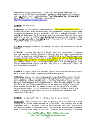 Fewer deductions and exemptions. In fact, many with sizable RRSP assets are
experiencing the Old Age Security (OAS) “clawback”. (Download a FREE report on
this very subject (which I authored) titled “The UnCanadian Way To Deal With
Your RRSPs” Get your FREE copy by clicking here
http://HowToBeSetForLife.com/resources


#6 Myth: All debt is bad.

#6 Reality: The real question to ask yourself is: “Is your debt working for you?” A
certain type of debt, when managed wisely, can be desirable. It is important to make
the distinction between bad and good debt. Bad debt is not tax deductible. Good
debt is tax deductible. So the question you now must ask: “How can I get more
good debt working for me?” Are you borrowing to conserve or consume? Are
you managing assets or managing debt? You must learn to manage the equity
in your home to be truly successful.


#7 Myth: Mortgage interest is an expense that should be eliminated as soon as
possible.

#7 Reality: Mortgage interest—foe or friend? Good debt or bad debt. If you are
like most Canadians working diligently to eliminate your mortgage interest expense
through the traditional methods you are in fact eliminating one of your best partners
in accumulating wealth and financial security. Partner up with the CCRA (Revenue
Canada) to create wealth for yourself and your family. (In a few minutes, I’ll show
you a better way to pay off your mortgage years earlier than you thought you could
with no additional call on your cash flow - and make it tax deductible to boot – all
with the blessing of the CCRA).


#8 Myth: Borrowing funds at a particular interest rate, then investing them at the
same or lower interest rate, holds no potential growth returns.

#8 Reality: You can earn a tremendous profit - regardless of the relative interest
rates - by positioning your money in tax-preferred investments that earn a return
greater than the real “net after tax cost” of obtaining that money. Use your home
equity to turbo charge your wealth growth rate! If you are borrowing at 7% and if
you are in the 40% marginal tax bracket, you are effectively paying 4.20% on the
loans interest. Not bad, eh? So, in this example, you will be ahead of the game
because I am sure you can find investments that will produce better than 4.20%.
Right? If you are not doing better than 4.20% you better fire yourself as your
advisor and find another.


#9 Myth: I can do much better in real estate than the stock market.

#9 Reality: And you know why? You will probably be in your home or at least
trading up in the real estate market for 20-30 years. The average hold for an
investment fund is 2.4 years! Individual securities even less time. The reason?
Well there are many, but the main one is that individuals become overly emotional
when it comes to their investment accounts. They can follow the values in the daily

                Copyright Mark Huber 2010. All Rights Reserved.
                   http://HowToGetRidOfYourMortgage.com
                                    -25-
 