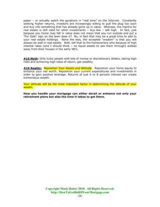 paper – or actually watch the gyrations in “real time” on the Internet. Constantly
seeking higher returns, investors are increasingly willing to pull the plug too soon
and buy into something that has already gone up in value. Whereas, the mantra for
real estate is still valid for other investments – buy low – sell high. In fact, just
because you home may fall in value does not mean that you run outside and put a
“For Sale” sign on the lawn does it? No, in fact that may be a great time to add to
your real estate holdings. None the less, the accepted “wisdom” is that you will
always do well in real estate. Well, tell that to the homeowners who because of high
interest rates (and I should think – no liquid assets to see them through) walked
away from their houses in the early ‘80’s.


#10 Myth: Only lucky people with lots of money or discretionary dollars, taking high
risks and achieving high rates of return, get wealthy.

#10 Reality: Reposition Your Assets and Attitude. Reposition your home equity to
enhance your net worth. Reposition your current expenditures and investments in
order to gain positive leverage. Returns of just 6 to 8 percent interest can create
tremendous wealth.

Your attitude will be the most important factor in determining the altitude of your
wealth.

How you handle your mortgage can either derail or enhance not only your
retirement plans but also the time it takes to get there.




                Copyright Mark Huber 2010. All Rights Reserved.
                   http://HowToGetRidOfYourMortgage.com
                                    -26-
 