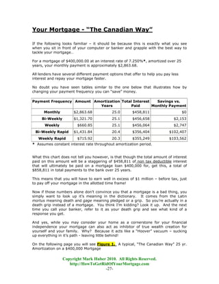Your Mortgage - “The Canadian Way”

If the following looks familiar – it should be because this is exactly what you see
when you sit in front of your computer or banker and grapple with the best way to
tackle your mortgage…

For a mortgage of $400,000.00 at an interest rate of 7.250%*, amortized over 25
years, your monthly payment is approximately $2,863.68.

All lenders have several different payment options that offer to help you pay less
interest and repay your mortgage faster.

No doubt you have seen tables similar to the one below that illustrates how by
changing your payment frequency you can “save” money.

Payment Frequency Amount Amortization Total Interest   Savings vs.
                           Years           Paid      Monthly Payment
      Monthly          $2,863.68            25.0        $458,811                     $0
     Bi-Weekly         $1,321.70            25.1        $456,658               $2,153
       Weekly            $660.85            25.1        $456,064               $2,747
 Bi-Weekly Rapid       $1,431.84            20.4        $356,404            $102,407
   Weekly Rapid          $715.92            20.3        $355,249            $103,562
* Assumes constant interest rate throughout amortization period.


What this chart does not tell you however, is that though the total amount of interest
paid on this amount will be a staggering of $458,811 of non tax deductible interest
that will ultimately be paid on a mortgage loan $400,000 for, get this, a total of
$858,811 in total payments to the bank over 25 years.

This means that you will have to earn well in excess of $1 million – before tax, just
to pay off your mortgage in the allotted time frame!

Now if those numbers alone don’t convince you that a mortgage is a bad thing, you
simply want to look up it’s meaning in the dictionary. It comes from the Latin
mortus meaning death and gage meaning pledged or a grip. So you’re actually in a
death grip instead of a mortgage. You think I’m kidding? Look it up. And the next
time you call your banker, refer to it as your death grip and see what kind of a
response you get.

And yes, while you may consider your home as a cornerstone for your financial
independence your mortgage can also act as inhibitor of true wealth creation for
yourself and your family. Why? Because it acts like a “Hoover” vacuum – sucking
up everything in it’s path - leaving little behind!

On the following page you will see Figure 1. A typical, “The Canadian Way” 25 yr.
Amortization on a $400,000 Mortgage

                 Copyright Mark Huber 2010. All Rights Reserved.
                    http://HowToGetRidOfYourMortgage.com
                                     -27-
 