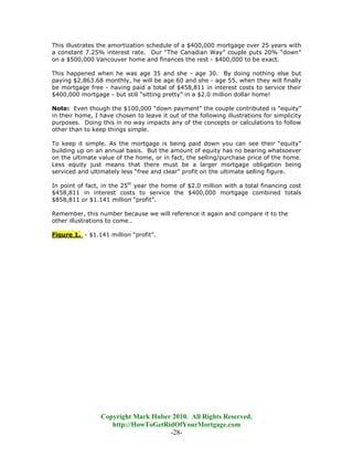 This illustrates the amortization schedule of a $400,000 mortgage over 25 years with
a constant 7.25% interest rate. Our “The Canadian Way” couple puts 20% “down”
on a $500,000 Vancouver home and finances the rest - $400,000 to be exact.

This happened when he was age 35 and she - age 30. By doing nothing else but
paying $2,863.68 monthly, he will be age 60 and she - age 55, when they will finally
be mortgage free - having paid a total of $458,811 in interest costs to service their
$400,000 mortgage - but still “sitting pretty” in a $2.0 million dollar home!

Note: Even though the $100,000 “down payment” the couple contributed is “equity”
in their home, I have chosen to leave it out of the following illustrations for simplicity
purposes. Doing this in no way impacts any of the concepts or calculations to follow
other than to keep things simple.

To keep it simple. As the mortgage is being paid down you can see their “equity”
building up on an annual basis. But the amount of equity has no bearing whatsoever
on the ultimate value of the home, or in fact, the selling/purchase price of the home.
Less equity just means that there must be a larger mortgage obligation being
serviced and ultimately less “free and clear” profit on the ultimate selling figure.

In point of fact, in the 25th year the home of $2.0 million with a total financing cost
$458,811 in interest costs to service the $400,000 mortgage combined totals
$858,811 or $1.141 million “profit”.

Remember, this number because we will reference it again and compare it to the
other illustrations to come…

Figure 1. - $1.141 million “profit”.




                 Copyright Mark Huber 2010. All Rights Reserved.
                    http://HowToGetRidOfYourMortgage.com
                                     -28-
 