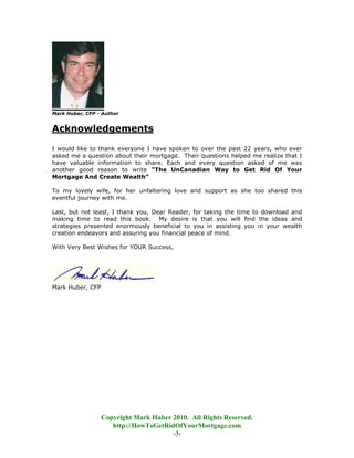 Mark Huber, CFP - Author


Acknowledgements

I would like to thank everyone I have spoken to over the past 22 years, who ever
asked me a question about their mortgage. Their questions helped me realize that I
have valuable information to share. Each and every question asked of me was
another good reason to write “The UnCanadian Way to Get Rid Of Your
Mortgage And Create Wealth”

To my lovely wife, for her unfaltering love and support as she too shared this
eventful journey with me.

Last, but not least, I thank you, Dear Reader, for taking the time to download and
making time to read this book. My desire is that you will find the ideas and
strategies presented enormously beneficial to you in assisting you in your wealth
creation endeavors and assuring you financial peace of mind.

With Very Best Wishes for YOUR Success,




Mark Huber, CFP




                  Copyright Mark Huber 2010. All Rights Reserved.
                     http://HowToGetRidOfYourMortgage.com
                                       -3-
 
