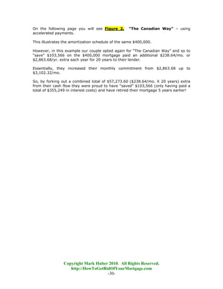 On the following page you will see Figure 2.       “The Canadian Way” – using
accelerated payments.

This illustrates the amortization schedule of the same $400,000.

However, in this example our couple opted again for “The Canadian Way” and so to
“save” $103,566 on the $400,000 mortgage paid an additional $238.64/mo. or
$2,863.68/yr. extra each year for 20 years to their lender.

Essentially, they increased their monthly commitment from $2,863.68 up to
$3,102.32/mo.

So, by forking out a combined total of $57,273.60 ($238.64/mo. X 20 years) extra
from their cash flow they were proud to have “saved” $103,566 (only having paid a
total of $355,249 in interest costs) and have retired their mortgage 5 years earlier!




                Copyright Mark Huber 2010. All Rights Reserved.
                   http://HowToGetRidOfYourMortgage.com
                                    -30-
 