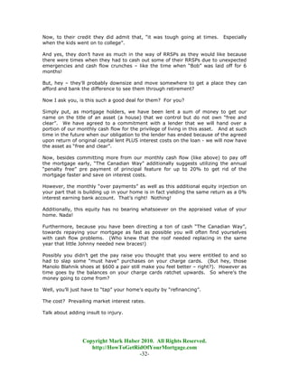 Now, to their credit they did admit that, “it was tough going at times.      Especially
when the kids went on to college”.

And yes, they don’t have as much in the way of RRSPs as they would like because
there were times when they had to cash out some of their RRSPs due to unexpected
emergencies and cash flow crunches – like the time when “Bob” was laid off for 6
months!

But, hey – they’ll probably downsize and move somewhere to get a place they can
afford and bank the difference to see them through retirement?

Now I ask you, is this such a good deal for them? For you?

Simply put, as mortgage holders, we have been lent a sum of money to get our
name on the title of an asset (a house) that we control but do not own “free and
clear”. We have agreed to a commitment with a lender that we will hand over a
portion of our monthly cash flow for the privilege of living in this asset. And at such
time in the future when our obligation to the lender has ended because of the agreed
upon return of original capital lent PLUS interest costs on the loan - we will now have
the asset as “free and clear”.

Now, besides committing more from our monthly cash flow (like above) to pay off
the mortgage early, “The Canadian Way” additionally suggests utilizing the annual
“penalty free” pre payment of principal feature for up to 20% to get rid of the
mortgage faster and save on interest costs.

However, the monthly “over payments” as well as this additional equity injection on
your part that is building up in your home is in fact yielding the same return as a 0%
interest earning bank account. That’s right! Nothing!

Additionally, this equity has no bearing whatsoever on the appraised value of your
home. Nada!

Furthermore, because you have been directing a ton of cash “The Canadian Way”,
towards repaying your mortgage as fast as possible you will often find yourselves
with cash flow problems. (Who knew that the roof needed replacing in the same
year that little Johnny needed new braces!)

Possibly you didn’t get the pay raise you thought that you were entitled to and so
had to slap some “must have” purchases on your charge cards. (But hey, those
Manolo Blahnik shoes at $600 a pair still make you feel better – right?). However as
time goes by the balances on your charge cards ratchet upwards. So where’s the
money going to come from?

Well, you’ll just have to “tap” your home’s equity by “refinancing”.

The cost? Prevailing market interest rates.

Talk about adding insult to injury.




                 Copyright Mark Huber 2010. All Rights Reserved.
                    http://HowToGetRidOfYourMortgage.com
                                     -32-
 