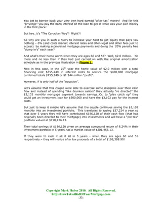 You get to borrow back your very own hard earned “after tax” money! And for this
“privilege” you pay the bank interest on the loan to get at what was your own money
in the first place!

But hey…it’s “The Canadian Way”! Right?!

So why are you in such a hurry to increase your hard to get equity that pays you
nothing – 0% (and costs market interest rates and often legal and other fees just to
access) by making accelerated mortgage payments and doing the 20% penalty free
“dump in’s” each year?

And what’s their home worth when they are ages 60 and 55? Well, $2.0 million. No
more and no less than if they had just carried on with the original amortization
schedule as in the previous illustration in Figure 1.

Now in this case, in the 25th year the home value of $2.0 million with a total
financing cost $355,249 in interest costs to service the $400,000 mortgage
combined totals $755,249 or $1.244 million “profit”.

However, if is only half of the “equation”.

Let’s assume that this couple were able to exercise some discipline over their cash
flow and instead of spending “like drunken sailors” they actually “re directed” the
$3,102 monthly mortgage payment towards savings…Or, to “play catch up” they
could get an investment loan for $500,000 and have the $3,102 pay for the interest
costs.

But just to keep it simple let’s assume that the couple continues saving the $3,102
monthly into an investment portfolio. This translates to saving $37,224 a year so
that over 5 years they will have contributed $186,120 of their cash flow (that had
originally been directed to their mortgage) into investments and will have a “pre tax”
portfolio valued at $210,456.13.

Their total savings of $186,120 given an average compound return of 8.24% in their
investment portfolio in 5 years has a market value of $201,456.13.

If they were to cash it all it all in 5 years - when they are ages 60 and 55
respectively – they will realize after tax proceeds of a total of $198,388.90!




                 Copyright Mark Huber 2010. All Rights Reserved.
                    http://HowToGetRidOfYourMortgage.com
                                     -33-
 